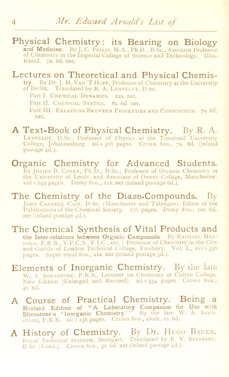 Physical Chemistry: its Bearing on Biology and Medicine. By J. C. Philip, M.A., Ph.D., B.Sc., Assistant Professor of Chemistry in the Imperial Coliege of Science and Technology. Illus- trated. 7s. 6d. net. Lectures on Theoretical and Physical Chemis- try. By Dr. J. H. Van 'T Hoff, Professor of Chemistry at the University of Berlin. Translated by R. A. Lehfeldt, D.Sc. Part I. Chemical Dynamics. 12s. net. Part II. Chemical Statics. 8s. 6d. net. Part III. Relations Between Properties and Composition. 7s. 6d. net. A Text-Book of Physical Chemistry. By R. A. Lehfeldt, D.Sc., Professor of Physics at the Transvaal University College, Johannesburg. xii + 3oS pages. Crown Svo., 7s. 6d. (inland postage 4d.). Organic Chemistry for Advanced Students. By Julios B. Cohen, Ph.D., B.Sc., Professor of Organic Chemistry in the University of Leeds, and Associate of Owens College, Manchester. viii + 632 pages. Demy Svo., 21s. net (inland postage 6d.). The Chemistry of the Diazo-Compounds. By John Cannell Cain, D.Sc. (Manchester and Tubingen), Editor of the Publications of the Chemical Society. 176 pages. Demy 8vo., 10s. 6d. net (inland postage 4d.). The Chemical Synthesis of Vital Products and the Inter-relations between Organic Compounds. By Raphael Mel- dola, F.R.S., V.P.C.S., F.I.C., etc. ; Professor of Chemistry in the Cily and Guilds of London Technical College, Finsbury. Vol. I., xvi + 338 pages. Super royal Svo., 21s. net (inland postage 3d.). Elements of Inorganic Chemistry. By the late W. A. Shenstone, F.R.S., Lecturer on Chemistry at Clifton College. New Edition (Enlarged and Revised), xii + 554 pages. Crown Svo., 4s. 6d. A Course of Practical Chemistry. Being a Revised Edition of “A Laboratory Companion for Use with Shenstone's ‘Inorganic Chemistry.’” By the late W. A. Siie.n- stone, F.R.S. xii+136 pages. Crown 8vo., cloth, is. 6d. A History of Chemistry. By Dr. Hugo Bauer, Royal Technical Institute, Stuttgart. Translated by R. V. Stanford, B.Sc. (Lond.). Crown Svo., 3s. 6d. net (inland postage 4d.).