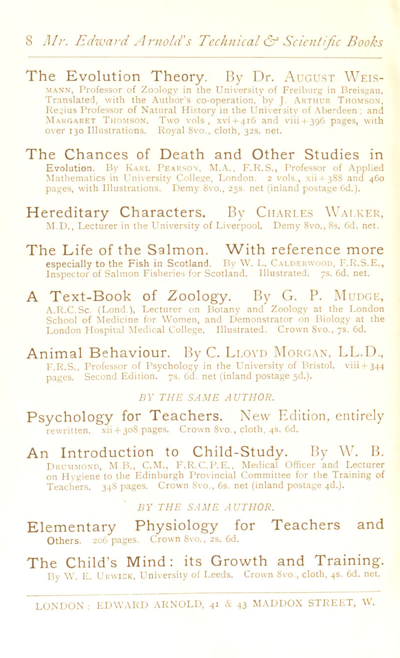 The Evolution Theory. By Dr. August Weis- mann, Professor of Zoology in the University of Freiburg in Breisgau. Translated, with the Author's co-operation, by J. Arthur Thomson, Regius Professor of Natural History in the University of Aberdeen ; and Margaret Thomson. Two vols , xvi + 416 and viii + 396 pages, with over 130 Illustrations. Royal Svo., cloth, 32s. net. The Chances of Death and Other Studies in Evolution. By Karl Pearson', M.A., F.R.S., Professor of Applied Mathematics in University College, London. 2 vols., xii + 383 and 460 pages, with Illustrations. Demy Svo., 25s. net (inland postage 6d.). Hereditary Characters. By Charles Walker, M.D., Lecturer in the University of Liverpool. Demy Svo., 8s. 6d. net. The Life of the Salmon. With reference more especially to the Fish in Scotland. By W. L. Calderwood, F.R.S.E., Inspector of Salmon Fisheries for Scotland. Illustrated. 7s. 6d. net. A Text-Book of Zoology. By G. P. Mudge, A.R.C.Sc. (Lond.), Lecturer on Botany and Zoolog}- at the London School of Medicine for Women, and Demonstrator on Biology at the London Hospital Medical College. Illustrated. Crown Svo., 7s. 6d. Animal Behaviour. By C. Lloyd Morgan, LL.D., F.R.S., Professor of Psychology in the University of Bristol, viii + 344 pages. Second Edition. 7s. 6d. net (inland postage 5d.). BY THE SAME AUTHOR. Psychology for Teachers. New Edition, entirely rewritten, xii + 308 pages. Crown Svo., cloth, 4s. 6d. An Introduction to Child-Study. By W. B. Drummond, M.B., C.M., F.R.C.P.E., Medical Officer and Lecturer on Hygiene to the Edinburgh Provincial Committee for the Training of Teachers. 348 pages. Crown Svo., 6s. net (inland postage 4d.). BY THE SAME AUTHOR. Elementary Physiology for Teachers and Others. 206 pages. Crown Svo., 2s. 6d. The Child’s Mind: its Growth and Training. By W. E. Urwick, University of Leeds. Crown Svo., cloth, 4s. 6d. net. LONDON : EDWARD ARNOLD, 41 & 43 MADDOX STREET, W.