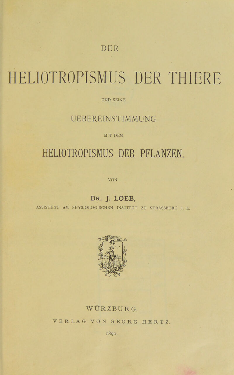 DER HELIOTROPISMUS DER THIERE UND SEINE UEBEREINSTIMMUNG MIT DEM HELIOTROPISMUS DER PFLANZEN. VON Dr. j. loeb, ASSISTENT AM PHYSIOLOGISCHEN INSTITUT ZU STRASSBURG I. E. WÜRZBURG. VERLAG VON GEORG HERTZ. 1890.