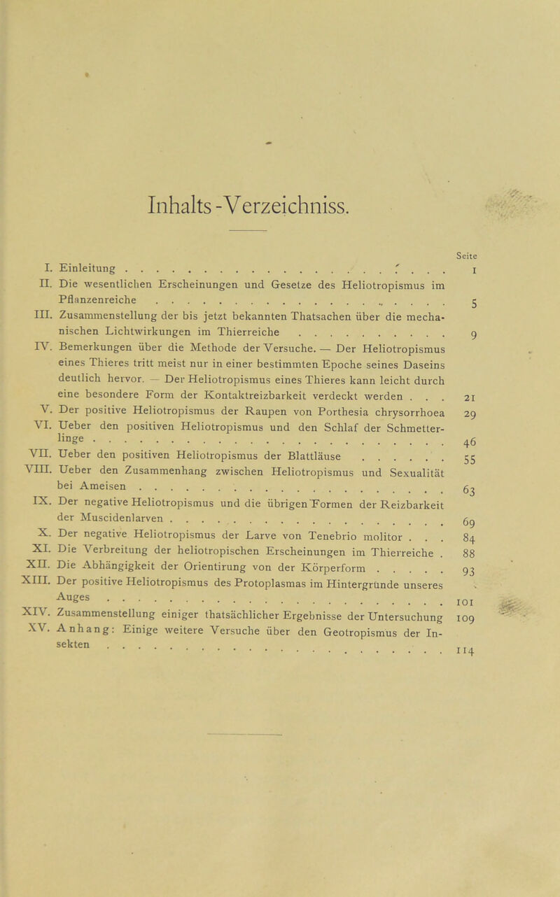 Inhalts -V erzeichniss. I. Einleitung ' II. Die wesentlichen Erscheinungen und Gesetze des Heliotropismus im Pflanzenreiche III. Zusammenstellung der bis jetzt bekannten Thatsachen über die mecha- nischen Lichtwirkungen im Thierreiche TV. Bemerkungen über die Methode der Versuche. — Der Heliotropismus eines Thieres tritt meist nur in einer bestimmten Epoche seines Daseins deutlich hervor. — Der Heliotropismus eines Thieres kann leicht durch eine besondere Form der Kontaktreizbarkeit verdeckt werden . V. Der positive Heliotropismus der Raupen von Porthesia chrysorrhoea VI. Ueber den positiven Heliotropismus und den Schlaf der Schmetter- linge VH. Ueber den positiven Heliotropismus der Blattläuse \ III. Ueber den Zusammenhang zwischen Heliotropismus und Sexualität bei Ameisen IX. Der negative Heliotropismus und die übrigen Formen der Reizbarkeit der Muscidenlarven X. Der negative Heliotropismus der Larve von Tenebrio molitor XI. Die Verbreitung der heliotropischen Erscheinungen im Thierreiche XII. Die Abhängigkeit der Orientirung von der Körperform XIII. Der positive Heliotropismus des Protoplasmas im Hintergründe unseres Auges XIV. Zusammenstellung einiger thatsächlicher Ergebnisse der Untersuchung XV. Anhang: Einige weitere Versuche über den Geotropismus der In- sekten Seite I 5 9 21 29 46 55 63 69 84 88 93 101 109 114