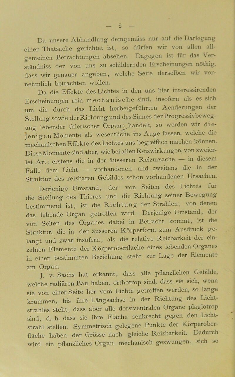 Da unsere Abhandlung demgemäss nur auf die Darlegung einer Thatsache gerichtet ist, so dürfen wir von allen all- gemeinen Betrachtungen absehen. Dagegen ist für das Ver- ständniss der von uns zu schildernden Erscheinungen nöthig, dass wir genauer angeben, welche Seite derselben wir vor- nehmlich betrachten wollen. Da die Effekte des Lichtes in den uns hier interessirenden Erscheinungen rein mechanische sind, insofern als es sich um die durch das Licht herbeigeführten Aenderungen der Stellung sowie der Richtung und des Sinnes der Progressivbeweg- ung lebender thierischer Organe^handelt, so werden wir die- jenigen Momente als wesentliche ins Auge fassen, welche die mechanischen Effekte des Lichtes uns begreiflich machen können. Diese Momente sind aber, wie bei allen Reizwirkungen, von zweier- lei Art; erstens die in der äusseren Reizursache — in diesem Falle dem Licht — vorhandenen und zweitens die in der Struktur des reizbaren Gebildes schon vorhandenen Ursachen. Derjenige Umstand, der von Seiten des Lichtes für die Stellung des Thieres und die Richtung seiner Bewegung bestimmend ist, ist die Richtung der Strahlen, von denen das lebende Organ getroffen wird. Derjenige Umstand, der von Seiten des Organes dabei in Betracht kommt, ist die Struktur, die in der äusseren Körperform zum Ausdruck ge- langt und zwar insofern, als die relative Reizbarkeit der ein- zelnen Elemente der Körperoberfläche eines lebenden Organes in einer bestimmten Beziehung steht zur Lage der Elemente am Organ. J. v. Sachs hat erkannt, dass alle pflanzlichen Gebilde, welche radiären Bau haben, orthotrop sind, dass sie sich, wenn sie von einer Seite her vom Lichte getroffen werden, so lange krümmen, bis ihre Längsachse in der Richtung des Licht- strahles steht; dass aber alle dorsiventralen Organe plagiotrop sind, d. h. dass sie ihre Fläche senkrecht gegen den Licht- strahl stellen. Symmetrisch gelegene Punkte der Körperober- fläche haben der Grösse nach gleiche Reizbarkeit. Dadurch wird ein pflanzliches Organ mechanisch gezwungen, sich so