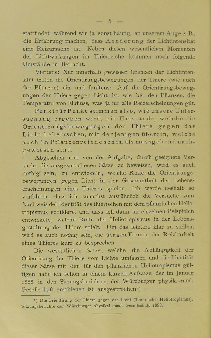 stattfindet, während wir ja sonst häufig, an unserem Auge z. B., die Erfahrung machen, dass Aenderung der Lichtintensität eine Reizursache ist. Neben diesen wesentlichen Momenten der Lichtwirkungen im Thierreiche kommen noch folgende Umstände in Betracht. Viertens: Nur innerhalb gewisser Grenzen der Lichtinten- sität treten die Orientirungsbewegungen der Thiere (wie auch der Pflanzen) ein und fünftens: Auf die Orientirungsbe weg- ungen der Thiere gegen Licht ist, wie bei den Pflanzen, die Temperatur von Einfluss, was ja für alle Reizerscheinungen gilt. Punkt für Punkt stimmen also, wie unsere Unter- suchung ergeben wird, die Umstände, welche die Orientirungsbewegungen der Thiere gegen das Licht beherrschen, mit denjenigen überein, welche auch im P fl anzenreiche schon als massgebend nach- gewiesen sind. Abgesehen nun von der Aufgabe, durch geeignete Ver- suche die ausgesprochenen Sätze zu beweisen, wird es auch nöthig sein, zu entwickeln, welche Rolle die Orientirungs- bewegungen gegen Licht in der Gesammtheit der Lebens- erscheinungen eines Thieres spielen. Ich werde deshalb so verfahren, dass ich zunächst ausführlich die Versuche zum Nachweis der Identität des thierischen mit dem pflanzlichen Helio- tropismus schildere, und dass ich dann an einzelnen Beispielen entwickele, welche Rolle der Heliotropismus in der Lebens- gestaltung der Thiere spielt. LTm das letztere klar zu stellen, wird es auch nöthig sein, die übrigen Formen der Reizbarkeit eines Thieres kurz zu besprechen. Die wesentlichen Sätze, welche die Abhängigkeit der Orientirung der Thiere vom Lichte umfassen und die Identität dieser Sätze mit den für den pflanzlichen Heliotropismus gül- tigen habe ich schon in einem kurzen Aufsatze, der im Januar 1888 in den Sitzungsberichten der Würzburger physik. -med. Gesellschaft erschienen ist, ausgesprochen1). l) Die Orientirung der Thiere gegen das Licht (Thierischer Heliotropismus). Sitzungsberichte der Würzburger physikal.-med. Gesellschaft 1888.