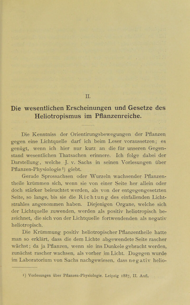 Die wesentlichen Erscheinungen und Gesetze des Heliotropismus im Pflanzenreiche. Die Kenntniss der Orientirungsbewegungen der Pflanzen gegen eine Lichtquelle darf ich beim Leser voraussetzen; es genügt, wenn ich hier nur kurz an die für unseren Gegen- stand wesentlichen Thatsachen erinnere. Ich folge dabei der Darstellung, welche J. v. Sachs in seinen Vorlesungen über Pflanzen-Physiologiex) giebt. Gerade Sprossachsen oder Wurzeln wachsender Pflanzen- theile krümmen sich, wenn sie von einer Seite her allein oder doch stärker beleuchtet werden, als von der entgegengesetzten Seite, so lange, bis sie die Richtung des einfallenden Licht- strahles angenommen haben. Diejenigen Organe, welche sich der Lichtquelle zuwenden, werden als positiv heliotropisch be- zeichnet, die sich von der Lichtquelle fortwendenden als negativ heliotropisch. Die Krümmung positiv heliotropischer Pflanzentheile hatte man so erklärt, dass die dem Lichte abgewendete Seite rascher wächst; da ja Pflanzen, wenn sie ins Dunkele gebracht werden, zunächst rascher wachsen, als vorher im Licht. Dagegen wurde im Laboratorium von Sachs nachgewiesen, dass negativ helio- 1) Vorlesungen über Pflanzen-Physiologie. Leipzig 1887, II. Aufi.