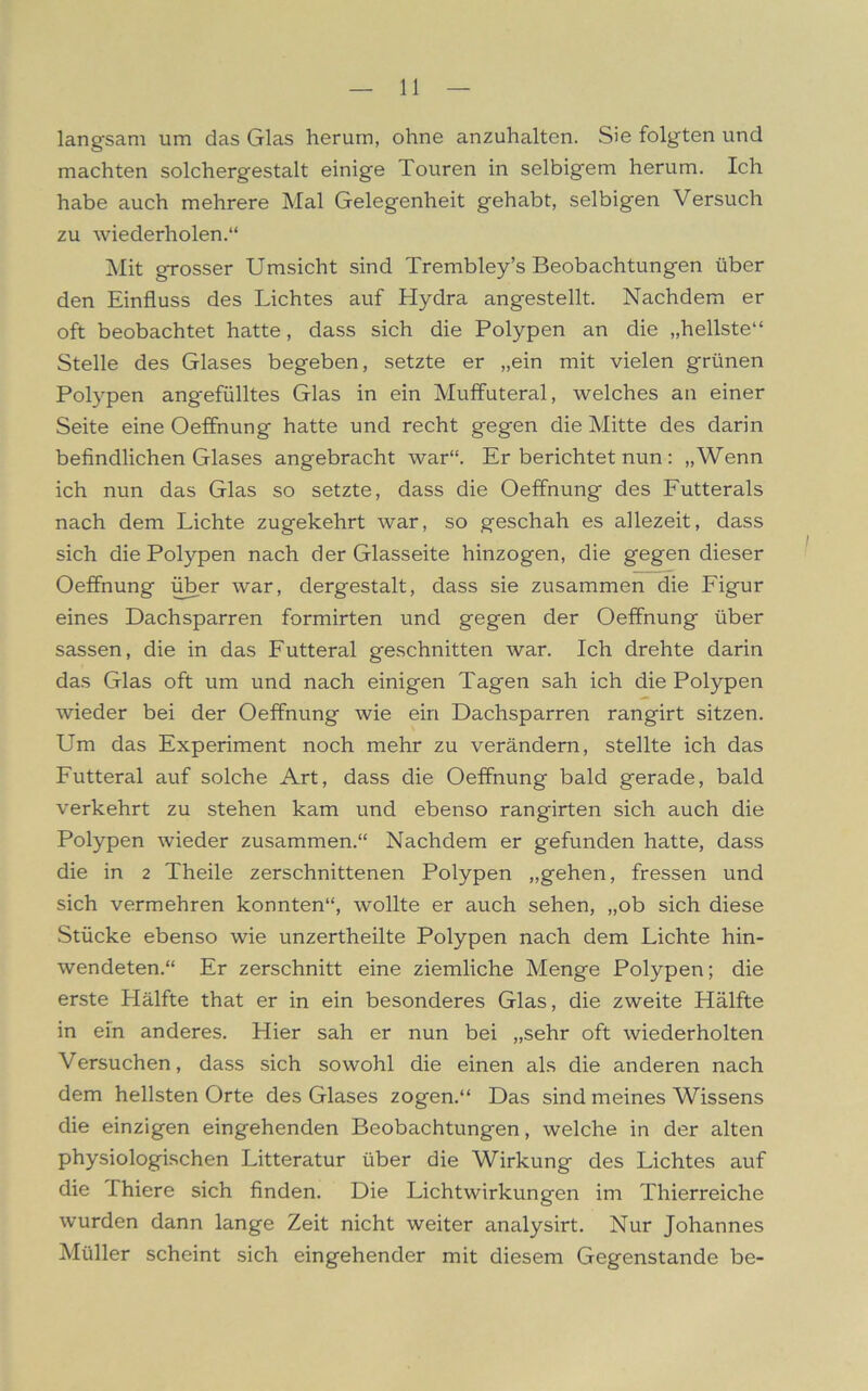 langsam um das Glas herum, ohne anzuhalten. Sie folgten und machten solchergestalt einige Touren in selbigem herum. Ich habe auch mehrere Mal Gelegenheit gehabt, selbigen Versuch zu wiederholen.“ Mit grosser Umsicht sind Trembley’s Beobachtungen über den Einfluss des Lichtes auf Hydra angestellt. Nachdem er oft beobachtet hatte, dass sich die Polypen an die „hellste“ Stelle des Glases begeben, setzte er „ein mit vielen grünen Polypen ang'efülltes Glas in ein Muffuteral, welches an einer Seite eine Oeffnung hatte und recht gegen die Mitte des darin befindlichen Glases angebracht war“. Er berichtet nun : „Wenn ich nun das Glas so setzte, dass die Oeffnung des Futterals nach dem Lichte zugekehrt war, so geschah es allezeit, dass sich die Polypen nach der Glasseite hinzogen, die gegen dieser Oeffnung über war, dergestalt, dass sie zusammen die Figur eines Dachsparren formirten und gegen der Oeffnung über sassen, die in das Futteral geschnitten war. Ich drehte darin das Glas oft um und nach einigen Tagen sah ich die Polypen wieder bei der Oeffnung wie ein Dachsparren rangirt sitzen. Um das Experiment noch mehr zu verändern, stellte ich das Futteral auf solche Art, dass die Oeffnung bald gerade, bald verkehrt zu stehen kam und ebenso rangirten sich auch die Polypen wieder zusammen.“ Nachdem er gefunden hatte, dass die in 2 Theile zerschnittenen Polypen „gehen, fressen und sich vermehren konnten“, wollte er auch sehen, „ob sich diese Stücke ebenso wie unzertheilte Polypen nach dem Lichte hin- wendeten.“ Er zerschnitt eine ziemliche Menge Polypen; die erste Hälfte that er in ein besonderes Glas, die zweite Hälfte in ein anderes. Hier sah er nun bei „sehr oft wiederholten Versuchen, dass sich sowohl die einen als die anderen nach dem hellsten Orte des Glases zogen.“ Das sind meines Wissens die einzigen eingehenden Beobachtungen, welche in der alten physiologischen Litteratur über die Wirkung des Lichtes auf die Thiere sich finden. Die Licht Wirkungen im Thierreiche wurden dann lange Zeit nicht weiter analysirt. Nur Johannes Müller scheint sich eingehender mit diesem Gegenstände be-