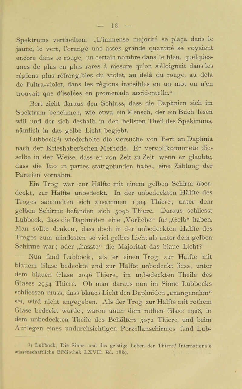 Spektrums vertheilten. „L’immense majorite se pla§a dans le jaune, le vert, l’orange une assez grande quantite se voyaient encore dans le rouge, un certain nombre dans le bleu, quelqües- unes de plus en plus rares a mesure qu’on s’eloignait dans les regions plus refrangibles du violet, au delä du rouge, au delä de l’ultra-violet, dans les regions invisibles en un mot on n’en trouvait que d’isolees en promenade accidentelle.“ Bert zieht daraus den Schluss, dass die Daphnien sich im Spektrum benehmen, wie etwa ein Mensch, der ein Buch lesen will und der sich deshalb in den hellsten Theil des Spektrums, nämlich in das gelbe Licht begiebt. Lubbock1) wiederholte die Versuche von Bert an Daphnia nach der Krieshaber’schen Methode. Er vervollkommnete die- selbe in der Weise, dass er von Zeit zu Zeit, wenn er glaubte, dass die Itio in partes stattgefunden habe, eine Zählung der Parteien vornahm. Ein Trog war zur Hälfte mit einem gelben Schirm über- deckt, zur Hälfte unbedeckt. In der unbedeckten Hälfte des Troges sammelten sich zusammen 1904 Thiere; unter dem gelben Schirme befanden sich 3096 Thiere. Daraus schliesst Lubbock, dass die Daphniden eine „Vorliebe“ für „Gelb“ haben. Man sollte denken, dass doch in der unbedeckten Hälfte des Troges zum mindesten so viel gelbes Licht als unter dem gelben Schirme war; oder „hasste“ die Majorität das blaue Licht? Nun fand Lubbock, als er einen Trog zur Hälfte mit blauem Glase bedeckte und zur Hälfte unbedeckt liess, unter dem blauen Glase 2046 Thiere, im unbedeckten Theile des Glases 2954 Thiere. Ob man daraus nun im Sinne Lubbocks schliessen muss, dass blaues Licht den Daphniden „unangenehm“ sei, wird nicht angegeben. Als der Trog zur Hälfte mit rothem Glase bedeckt wurde, waren unter dem rothen Glase 1928, in dem unbedeckten Theile des Behälters 3072 Thiere, und beim Auflegen eines undurchsichtigen Porzellanschirmes fand Lub- l) Lubbock, Die Sinne und das geistige Leben der Thiere.' Internationale wissenschaftliche Bibliothek LXVII. Bd. 1889.