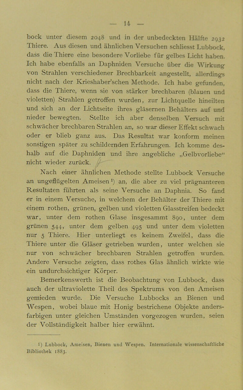 bock unter diesem 2048 und in der unbedeckten Hälfte 2932 Thiere. Aus diesen und ähnlichen Versuchen schliesst Lubbock, dass die Thiere eine besondere Vorliebe für gelbes Licht haben. Ich habe ebenfalls an Daphniden Versuche über die Wirkung von Strahlen verschiedener Brechbarkeit angestellt, allerdings nicht nach der Ivrieshaber’schen Methode. Ich habe gefunden, dass die Thiere, wenn sie von stärker brechbaren (blauen und violetten) Strahlen getroffen wurden, zur Lichtquelle hineilten und sich an der Lichtseite ihres gläsernen Behälters auf und nieder bewegten. Stellte ich aber denselben Versuch mit schwächer brechbaren Strahlen an, so war dieser Effekt schwach oder er blieb ganz aus. Das Resultat war konform meinen sonstigen später zu schildernden Erfahrungen. Ich komme des- halb auf die Daphniden und ihre angebliche „Gelbvorliebe“ nicht wieder zurück. Nach einer ähnlichen Methode stellte Lubbock Versuche an ungeflügelten Ameisen *) an, die aber zu viel prägnanteren Resultaten führten als seine Versuche an Daphnia. So fand er in einem Versuche, in welchem der Behälter der Thiere mit einem rothen, grünen, gelben und violetten Glasstreifen bedeckt war, unter dem rothen Glase insgesammt 890, unter dem grünen 544, unter dem gelben 495 und unter dem violetten nur 5 Thiere. Hier unterliegt es keinem Zweifel, dass die Thiere unter die Gläser getrieben wurden, unter welchen sie nur von schwächer brechbaren Strahlen getroffen wurden. Andere Versuche zeigten, dass rothes Glas ähnlich wirkte wie ein undurchsichtiger Körper. Bemerkenswerth ist die Beobachtung von Lubbock, dass auch der ultraviolette Theil des Spektrums von den Ameisen gemieden wurde. Die Versuche Lubbocks an Bienen und Wespen, wobei blaue mit Honig bestrichene Objekte anders- farbigen unter gleichen Umständen vorgezogen wurden, seien der Vollständigkeit halber hier erwähnt. l) Lubbock, Ameisen, Bienen und Wespen. Internationale wissenschaftliche Bibliothek 1883.