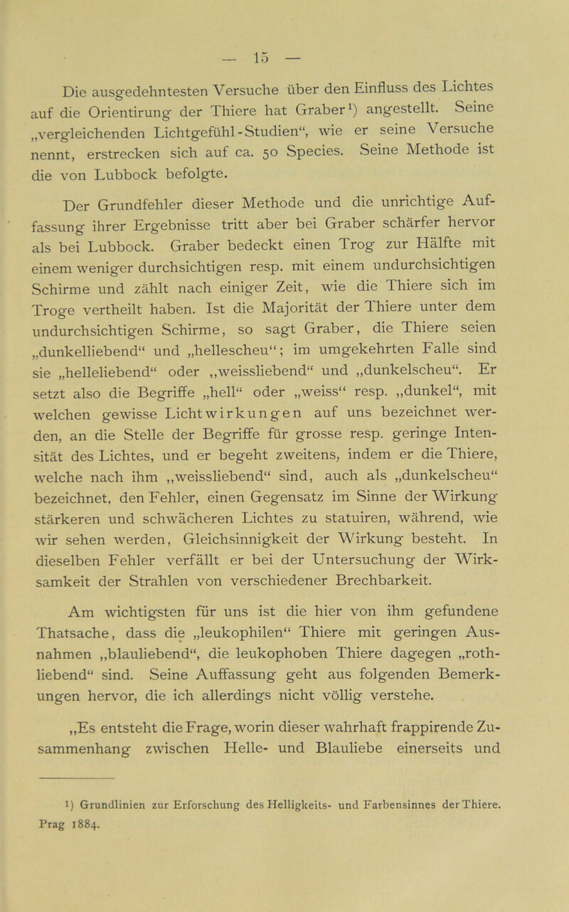 Die ausgedehntesten Versuche über den Einfluss des Lichtes auf die Orientirung der Thiere hat Gräber*) angestellt. Seine „vergleichenden Lichtgefühl-Studien“, wie er seine Versuche nennt, erstrecken sich auf ca. 50 Species. Seine Methode ist die von Lubbock befolgte. Der Grundfehler dieser Methode und die unrichtige Auf- fassung ihrer Ergebnisse tritt aber bei Gräber schärfer hervor als bei Lubbock. Gräber bedeckt einen Trog zur Hälfte mit einem weniger durchsichtigen resp. mit einem undurchsichtigen Schirme und zählt nach einiger Zeit, wie die Thiere sich im Troge vertheilt haben. Ist die Majorität der Thiere unter dem undurchsichtigen Schirme, so sagt Gräber, die Thiere seien „dunkelliebend“ und „hellescheu“; im umgekehrten Falle sind sie „helleliebend“ oder „weissliebend“ und „dunkelscheu“. Er setzt also die Begriffe „hell“ oder „weiss“ resp. „dunkel“, mit welchen gewisse Licht Wirkungen auf uns bezeichnet wer- den, an die Stelle der Begriffe für grosse resp. geringe Inten- sität des Lichtes, und er begeht zweitens, indem er die Thiere, welche nach ihm „weissliebend“ sind, auch als „dunkelscheu“ bezeichnet, den Fehler, einen Gegensatz im Sinne der Wirkung stärkeren und schwächeren Lichtes zu statuiren, während, wie wir sehen werden, Gleichsinnigkeit der Wirkung besteht. In dieselben Fehler verfällt er bei der Untersuchung der Wirk- samkeit der Strahlen von verschiedener Brechbarkeit. Am wichtigsten für uns ist die hier von ihm gefundene Thatsache, dass die „leukophilen“ Thiere mit geringen Aus- nahmen „blauliebend“, die leukophoben Thiere dagegen „roth- liebend“ sind. Seine Auffassung geht aus folgenden Bemerk- ungen hervor, die ich allerdings nicht völlig verstehe. „Es entsteht die Frage, worin dieser wahrhaft frappirende Zu- sammenhang zwischen Helle- und Blauliebe einerseits und 1) Grundlinien zur Erforschung des Helligkeits- und Farbensinnes derThiere. Prag 1884.