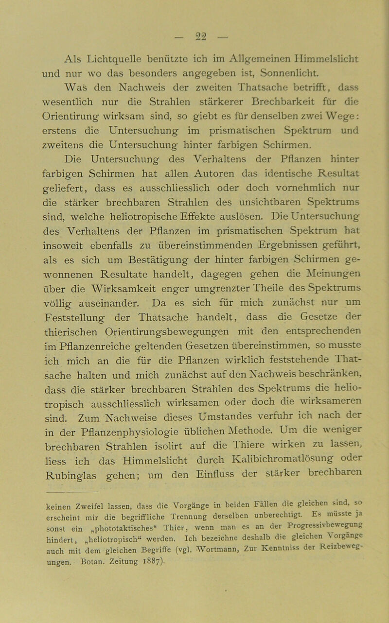 Als Lichtquelle benützte ich im Allgemeinen Himmelslicht und nur wo das besonders angegeben ist, Sonnenlicht. Was den Nachweis der zweiten Thatsache betrifft, dass wesentlich nur die Strahlen stärkerer Brechbarkeit für die Orientirung wirksam sind, so giebt es für denselben zwei Wege: erstens die Untersuchung im prismatischen Spektrum und zweitens die Untersuchung hinter farbigen Schirmen. Die Untersuchung des Verhaltens der Pflanzen hinter farbigen Schirmen hat allen Autoren das identische Resultat geliefert, dass es ausschliesslich oder doch vornehmlich nur die stärker brechbaren Strahlen des unsichtbaren Spektrums sind, welche heliotropische Effekte auslösen. Die Untersuchung des Verhaltens der Pflanzen im prismatischen Spektrum hat insoweit ebenfalls zu übereinstimmenden Ergebnissen geführt, als es sich um Bestätigung der hinter farbigen Schirmen ge- wonnenen Resultate handelt, dagegen gehen die Meinungen über die AVirksamkeit enger umgrenzter Theile des Spektrums völlig auseinander. Da es sich für mich zunächst nur um Feststellung der Thatsache handelt, dass die Gesetze der thierischen Orientirung'sbewegungen mit den entsprechenden im Pflanzenreiche geltenden Gesetzen übereinstimmen, so musste ich mich an die für die Pflanzen wirklich feststehende That- sache halten und mich zunächst auf den Nachweis beschränken, dass die stärker brechbaren Strahlen des Spektrums die helio- tropisch ausschliesslich wirksamen oder doch die wirksameren sind. Zum Nachweise dieses Umstandes verfuhr ich nach der in der Pflanzenphysiologie üblichen Methode. Um die weniger brechbaren Strahlen isolirt auf die Thiere wirken zu lassen, liess ich das Himmelslicht durch Kalibichromatlösung oder Rubinglas gehen; um den Einfluss der stärker brechbaren keinen Zweifel lassen, dass die Vorgänge in beiden Fällen die gleichen sind, so erscheint mir die begriffliche Trennung derselben unberechtigt. Es müsste ja sonst ein „phototaktisches“ Thier, wenn man es an der Progressivbewegung hindert, „heliotropisch“ werden. Ich bezeichne deshalb die gleichen 'V oigänge auch mit dem gleichen Begriffe (vgl. Wortmann, Zur Kenntniss der Reizbeweg- ungen. Botan. Zeitung 1887).