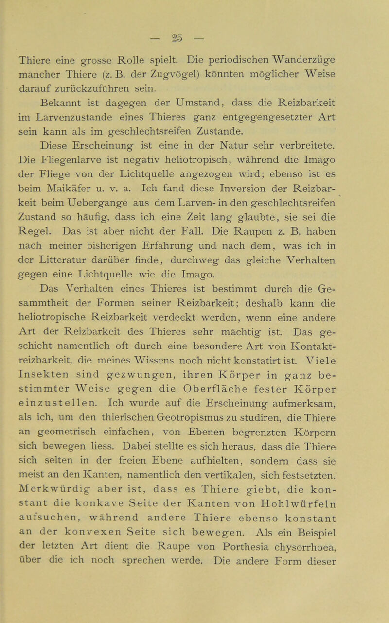 Thiere eine grosse Rolle spielt. Die periodischen Wanderzüge mancher Thiere (z. B. der Zugvögel) könnten möglicher Weise darauf zurückzuführen sein. Bekannt ist dagegen der Umstand, dass die Reizbarkeit im Larvenzustande eines Thieres ganz entgegengesetzter Art sein kann als im geschlechtsreifen Zustande. Diese Erscheinung* ist eine in der Natur sehr verbreitete. Die Fliegenlarve ist negativ heliotropisch, während die Imago der Fliege von der Lichtquelle angezogen wird; ebenso ist es beim Maikäfer u. v. a. Ich fand diese Inversion der Reizbar- keit beim Uebergange aus dem Larven- in den geschlechtsreifen Zustand so häufig, dass ich eine Zeit lang glaubte, sie sei die Regel. Das ist aber nicht der Fall. Die Raupen z. B. haben nach meiner bisherigen Erfahrung und nach dem, was ich in der Litteratur darüber finde, durchweg das gleiche Verhalten gegen eine Lichtquelle wie die Imago. Das Verhalten eines Thieres ist bestimmt durch die Ge- sammtheit der Formen seiner Reizbarkeit; deshalb kann die heliotropische Reizbarkeit verdeckt werden, wenn eine andere Art der Reizbarkeit des Thieres sehr mächtig ist. Das ge- schieht namentlich oft durch eine besondere Art von Kontakt- reizbarkeit, die meines Wissens noch nicht konstatirt ist. Viele Insekten sind gezwungen, ihren Körper in ganz be- stimmter Weise gegen die Oberfläche fester Körper einzustellen. Ich wurde auf die Erscheinung aufmerksam, als ich, um den thierischen Geotropismus zu studiren, die Thiere an geometrisch einfachen, von Ebenen begrenzten Körpern sich bewegen liess. Dabei stellte es sich heraus, dass die Thiere sich selten in der freien Ebene auf hielten, sondern dass sie meist an den Kanten, namentlich den vertikalen, sich festsetzten. Merkwürdig aber ist, dass es Thiere giebt, die kon- stant die konkave Seite der Kanten von Hohlwürfeln aufsuchen, während andere Thiere ebenso konstant an der konvexen Seite sich bewegen. Als ein Beispiel der letzten Art dient die Raupe von Porthesia chysorrhoea, über die ich noch sprechen werde. Die andere Form dieser