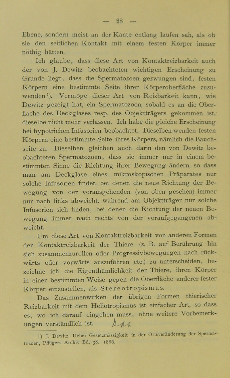 Ebene, sondern meist an der Kante entlang- laufen sah, als ob sie den seitlichen Kontakt mit einem festen Körper immer nöthig hätten. Ich glaube, dass diese Art von Kontaktreizbarkeit auch der von J. Dewitz beobachteten wichtigen Erscheinung zu Grunde liegt, dass die Spermatozoen gezwungen sind, festen Körpern eine bestimmte Seite ihrer Körperoberfläche zuzu- wenden1). Vermöge dieser Art von Reizbarkeit kann, wie Dewitz gezeigt hat, ein Spermatozoon, sobald es an die Ober- fläche des Deckglases resp. des Objektträgers gekommen ist, dieselbe nicht mehr verlassen. Ich habe die gleiche Erscheinung bei hypotrichen Infusorien beobachtet. Dieselben wenden festen Körpern eine bestimmte Seite ihres Körpers, nämlich die Bauch- seite zu. Dieselben gleichen auch darin den von Dewitz be- obachteten Spermatozoen, dass sie immer nur in einem be- stimmten Sinne die Richtung ihrer Bewegung ändern, so dass man am Deckglase eines mikroskopischen Präparates nur solche Infusorien findet, bei denen die neue Richtung der Be- wegung von der vorausgehenden (von oben gesehen) immer nur nach links ab weicht, während am Objektträger nur solche Infusorien sich finden, bei denen die Richtung der neuen Be- wegung immer nach rechts von der voraufgegangenen ab- weicht. Um diese Art von Kontaktreizbarkeit von anderen Formen der Kontaktreizbarkeit der Thiere (z. B. auf Berührung hin sich zusammenzurollen oder Progressivbewegungen nach rück- wärts oder vorwärts auszuführen etc.) zu unterscheiden, be- zeichne ich die Eigenthümlichkeit der Thiere, ihren Körper in einer bestimmten Weise gegen die Oberfläche anderer fester Körper einzustellen, als Stereotropismus. Das Zusammenwirken der übrigen Formen thierischer Reizbarkeit mit dem Heliotropismus ist einfacher Art, so dass es, wo ich darauf eingehen muss, ohne weitere orbemerk- ungen verständlich ist. Liu l) J. Dewitz, Ueber Gesetzmässigkeit in der Ortsveränderung der Sperma- tozoen, Pflügers Archiv Bd. 38. 1886.