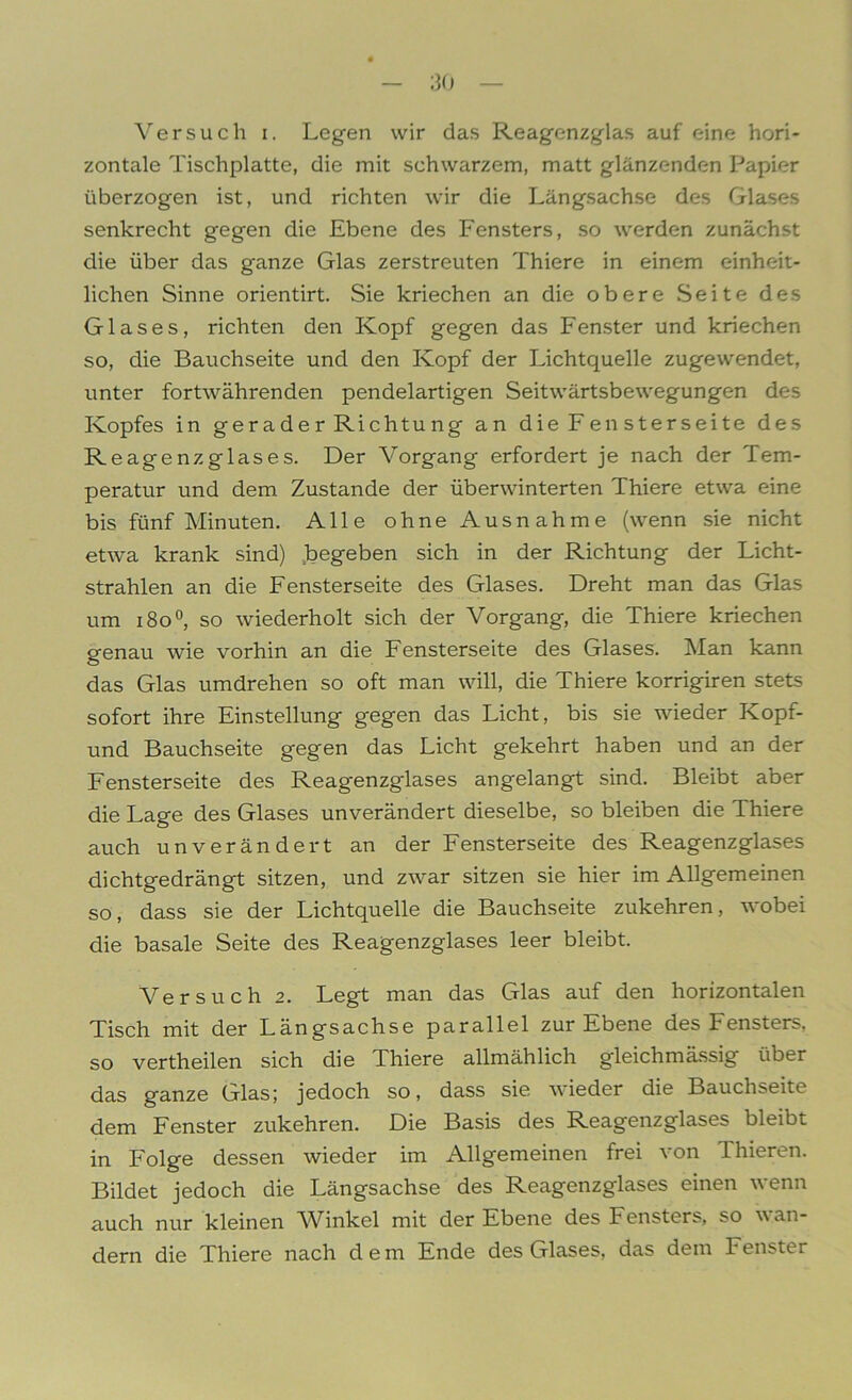 Versuch i. Legen wir das Reagenzglas auf eine hori- zontale Tischplatte, die mit schwarzem, matt glänzenden Papier überzogen ist, und richten wir die Längsachse des Glases senkrecht gegen die Ebene des Fensters, so werden zunächst die über das ganze Glas zerstreuten Thiere in einem einheit- lichen Sinne orientirt. Sie kriechen an die obere Seite des Glases, richten den Kopf gegen das Fenster und kriechen so, die Bauchseite und den Kopf der Lichtquelle zugewendet, unter fortwährenden pendelartigen Seitwärtsbewegungen des Kopfes in gerader Richtung an die Fensterseite des Reagenzglases. Der Vorgang erfordert je nach der Tem- peratur und dem Zustande der überwinterten Thiere etwa eine bis fünf Minuten. Alle ohne Ausnahme (wenn sie nicht etwa krank sind) begeben sich in der Richtung der Licht- strahlen an die Fensterseite des Glases. Dreht man das Glas um i8o°, so wiederholt sich der Vorgang, die Thiere kriechen genau wie vorhin an die Fensterseite des Glases. Man kann das Glas umdrehen so oft man will, die Thiere korrigiren stets sofort ihre Einstellung gegen das Licht, bis sie wieder Kopf- und Bauchseite gegen das Licht gekehrt haben und an der Fensterseite des Reagenzglases angelangt sind. Bleibt aber die Lage des Glases unverändert dieselbe, so bleiben die Thiere auch unverändert an der Fensterseite des Reagenzglases dichtgedrängt sitzen, und zwar sitzen sie hier im Allgemeinen so, dass sie der Lichtquelle die Bauchseite zukehren, wobei die basale Seite des Reagenzglases leer bleibt. Versuch 2. Legt man das Glas auf den horizontalen Tisch mit der Längsachse parallel zur Ebene des Fensters, so vertheilen sich die Thiere allmählich gleichmässig über das ganze Glas; jedoch so, dass sie wieder die Bauchseite dem Fenster zukehren. Die Basis des Reagenzglases bleibt in Folge dessen wieder im Allgemeinen frei von Thieren. Bildet jedoch die Längsachse des Reagenzglases einen wenn auch nur kleinen Winkel mit der Ebene des Fensters, so wan- dern die Thiere nach dem Ende des Glases, das dem Fenster