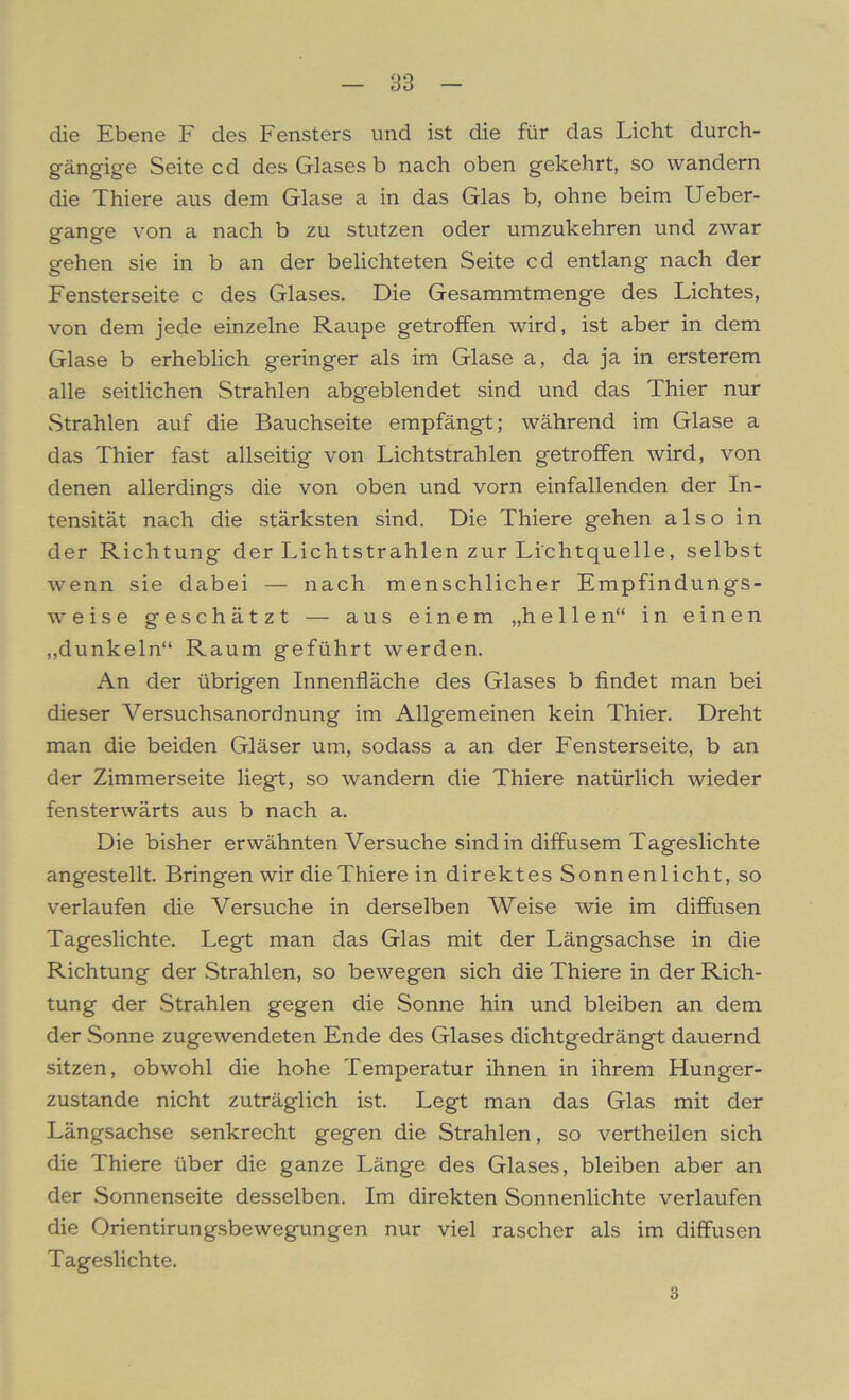 die Ebene F des Fensters und ist die für das Licht durch- gängige Seite cd des Glases b nach oben gekehrt, so wandern die Thiere aus dem Glase a in das Glas b, ohne beim Ueber- gange von a nach b zu stutzen oder umzukehren und zwar gehen sie in b an der belichteten Seite cd entlang nach der Fensterseite c des Glases. Die Gesammtmenge des Lichtes, von dem jede einzelne Raupe getroffen wird, ist aber in dem Glase b erheblich geringer als im Glase a, da ja in ersterem alle seitlichen Strahlen abg'eblendet sind und das Thier nur Strahlen auf die Bauchseite empfängt; während im Glase a das Thier fast allseitig von Lichtstrahlen getroffen wird, von denen allerdings die von oben und vorn einfallenden der In- tensität nach die stärksten sind. Die Thiere gehen also in der Richtung der Lichtstrahlen zur Lichtquelle, selbst wenn sie dabei — nach menschlicher Empfindungs- weise geschätzt — aus einem „hellen“ in einen „dunkeln“ Raum geführt werden. An der übrigen Innenfläche des Glases b findet man bei dieser Versuchsanordnung im Allgemeinen kein Thier. Dreht man die beiden Gläser um, sodass a an der Fensterseite, b an der Zimmerseite liegt, so wandern die Thiere natürlich wieder fensterwärts aus b nach a. Die bisher erwähnten Versuche sind in diffusem Tageslichte angestellt. Bringen wir die Thiere in direktes Sonnenlicht, so verlaufen die Versuche in derselben Weise wie im diffusen Tageslichte. Legt man das Glas mit der Längsachse in die Richtung der Strahlen, so bewegen sich die Thiere in der Rich- tung der Strahlen gegen die Sonne hin und bleiben an dem der Sonne zugewendeten Ende des Glases dichtgedrängt dauernd sitzen, obwohl die hohe Temperatur ihnen in ihrem Hunger- zustande nicht zuträglich ist. Legt man das Glas mit der Längsachse senkrecht gegen die Strahlen, so vertheilen sich die Thiere über die ganze Länge des Glases, bleiben aber an der Sonnenseite desselben. Im direkten Sonnenlichte verlaufen die Orientirungsbewegungen nur viel rascher als im diffusen Tageslichte. 3