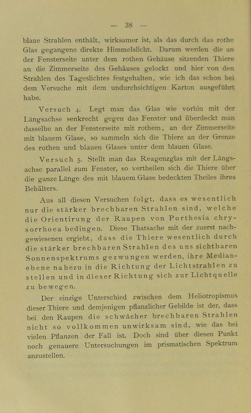 blaue Strahlen enthält, wirksamer ist, als das durch das rothe Glas gegangene direkte Himmelslicht. Darum werden die an der Fensterseite unter dem rothen Gehäuse sitzenden Thiere an die Zimmerseite des Gehäuses gelockt und hier von den Strahlen des Tageslichtes festgehalten, wie ich das schon bei dem Versuche mit dem undurchsichtigen Karton ausgeführt habe. Versuch 4. Legt man das Glas wie vorhin mit der Längsachse senkrecht gegen das Fenster und überdeckt man dasselbe an der Fensterseite mit rothem, an der Zimmerseite mit blauem Glase, so sammeln sich die Thiere an der Grenze des rothen und blauen Glases unter dem blauen Glase. Versuch 5. Stellt man das Reagenzglas mit der Längs- achse parallel zum Fenster, so vertheilen sich die Thiere über die ganze Länge des mit blauem Glase bedeckten Theiles ihres Behälters. Aus all diesen Versuchen folgt, dass es wesentlich nur die stärker brechbaren Strahlen sind, welche die Orientirung der Raupen von Porthesia chry- sorrhoea bedingen. Diese Thatsache mit der zuerst nach- gewiesenen ergiebt, dass die Thiere wesentlich durch die stärker brechbaren Strahlen des uns sichtbaren Sonnenspektrums gezwungen werden, ihre Median- ebene nahezu in die Richtung der Lichtstrahlen zu stellen und in dieser Richtung sich z ur Li cht qu eile zu bewegen. Der einzige Unterschied zwischen dem Heliotropismus dieser Thiere und demjenigen pflanzlicher Gebilde ist der, dass bei den Raupen die schwächer brechbaren Strahlen nicht so vollkommen unwirksam sind, wie das bei vielen Pflanzen der Fall ist. Doch sind über diesen Punkt noch genauere Untersuchungen im prismatischen Spektrum anzustellen.