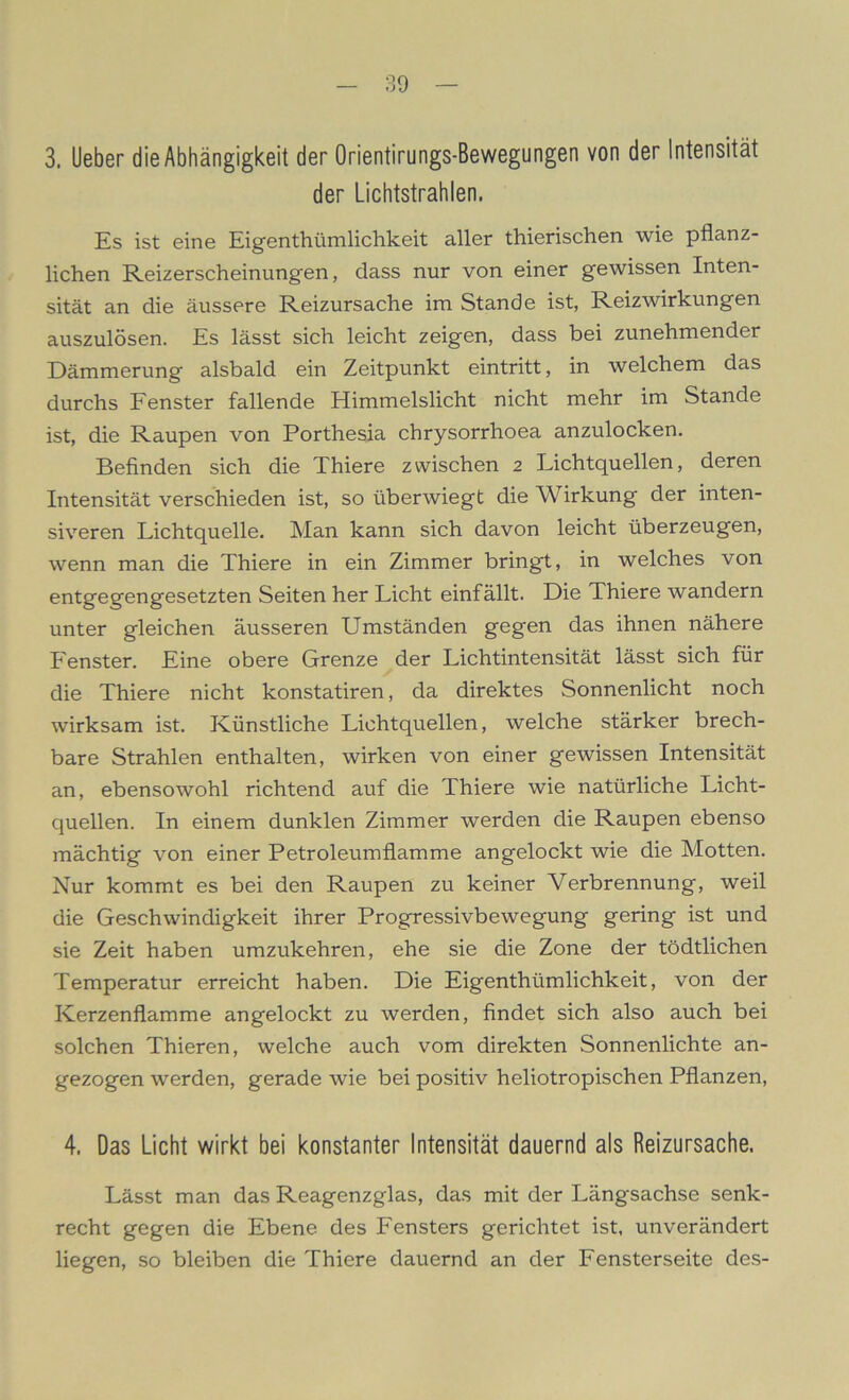 3. lieber die Abhängigkeit der Orientirungs-Bewegungen von der Intensität der Lichtstrahlen. Es ist eine Eigentümlichkeit aller thierischen wie pflanz- lichen Reizerscheinungen, dass nur von einer gewissen Inten- sität an die äussere Reizursache im Stande ist, Reizwirkungen auszulösen. Es lässt sich leicht zeigen, dass bei zunehmender Dämmerung alsbald ein Zeitpunkt eintritt, in welchem das durchs Fenster fallende Himmelslicht nicht mehr im Stande ist, die Raupen von Porthesia chrysorrhoea anzulocken. Befinden sich die Thiere zwischen 2 Lichtquellen, deren Intensität verschieden ist, so überwiegt die Wirkung der inten- siveren Lichtquelle. Man kann sich davon leicht überzeugen, wenn man die Thiere in ein Zimmer bringt, in welches von entgegengesetzten Seiten her Licht einfällt. Die Thiere wandern unter gleichen äusseren Umständen gegen das ihnen nähere Fenster. Eine obere Grenze der Lichtintensität lässt sich für die Thiere nicht konstatiren, da direktes Sonnenlicht noch wirksam ist. Künstliche Lichtquellen, welche stärker brech- bare Strahlen enthalten, wirken von einer gewissen Intensität an, ebensowohl richtend auf die Thiere wie natürliche Licht- quellen. In einem dunklen Zimmer werden die Raupen ebenso mächtig von einer Petroleumflamme angelockt wie die Motten. Nur kommt es bei den Raupen zu keiner Verbrennung, weil die Geschwindigkeit ihrer Progressivbewegung gering ist und sie Zeit haben umzukehren, ehe sie die Zone der tödtlichen Temperatur erreicht haben. Die Eigenthümlichkeit, von der Kerzenflamme an gelockt zu werden, findet sich also auch bei solchen Thieren, welche auch vom direkten Sonnenlichte an- gezogen werden, gerade wie bei positiv heliotropischen Pflanzen, 4. Das Licht wirkt bei konstanter Intensität dauernd als Reizursache. Lässt man das Reagenzglas, das mit der Längsachse senk- recht gegen die Ebene des Fensters gerichtet ist, unverändert liegen, so bleiben die Thiere dauernd an der Fensterseite des-