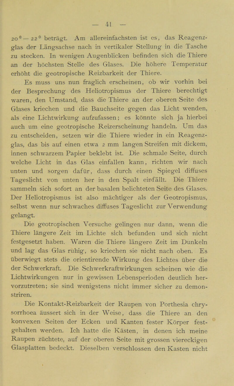 200 — 2 2° beträgt. Am allereinfachsten ist es, das Reagenz- glas der Längsachse nach in vertikaler Stellung in die Tasche zu stecken. In wenigen Augenblicken befinden sich die Thiere an der höchsten Stelle des Glases. Die höhere Temperatur erhöht die geotropische Reizbarkeit der Thiere. Es muss uns nun fraglich erscheinen, ob wir vorhin bei der Besprechung des Heliotropismus der Thiere berechtigt waren, den Umstand, dass die Thiere an der oberen Seite des Glases kriechen und die Bauchseite gegen das Licht wenden, als eine Lichtwirkung aufzufassen; es könnte sich ja hierbei auch um eine geotropische Reizerscheinung handeln. Lim das zu entscheiden, setzen wir die Thiere wieder in ein Reagenz- glas, das bis auf einen etwa 2 mm langen Streifen mit dickem, innen schwarzem Papier beklebt ist. Die schmale Seite, durch welche Licht in das Glas einfallen kann, richten wir nach unten und sorgen dafür, dass durch einen Spiegel diffuses Tageslicht von unten her in den Spalt einfällt. Die Thiere sammeln sich sofort an der basalen belichteten Seite des Glases. Der Heliotropismus ist also mächtiger als der Geotropismus, selbst wenn nur schwaches diffuses Tageslicht zur Verwendung gelangt. Die geotropischen Versuche gelingen nur dann, wenn die Thiere längere Zeit im Lichte sich befunden und sich nicht festgesetzt haben. Waren die Thiere längere Zeit im Dunkeln und lag das Glas ruhig, so kriechen sie nicht nach oben. Es überwiegt stets die orientirende Wirkung des Lichtes über die der Schwerkraft. Die Schwerkraftwirkungen scheinen wie die Lichtwirkungen nur in gewissen Lebensperioden deutlich her- vorzutreten; sie sind wenigstens nicht immer sicher zu demon- striren. Die Kontakt-Reizbarkeit der Raupen von Porthesia chry- sorrhoea äussert sich in der Weise, dass die Thiere an den konvexen Seiten der Ecken und Kanten fester Körper fest- gehalten werden. Ich hatte die Kästen, in denen ich meine Raupen züchtete, auf der oberen Seite mit grossen viereckigen Glasplatten bedeckt. Dieselben verschlossen den Kasten nicht