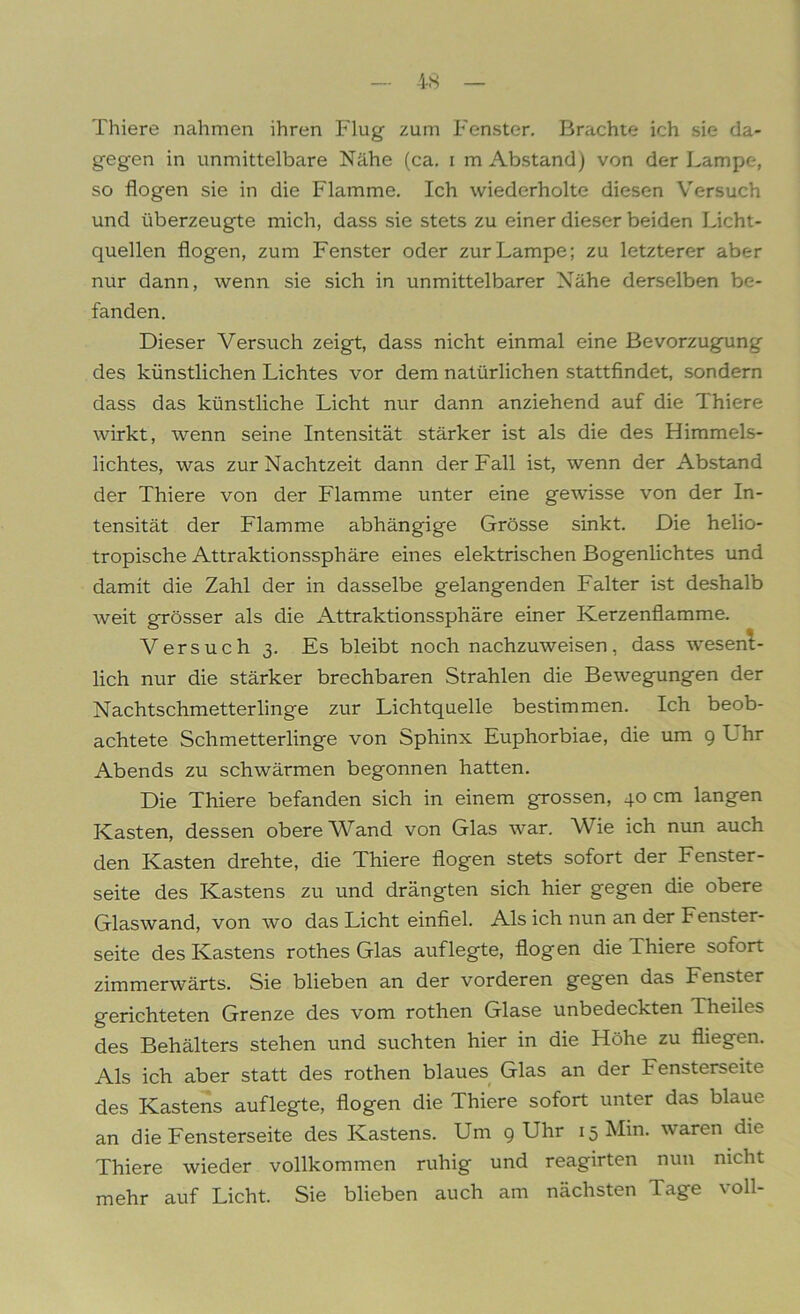 Thiere nahmen ihren Plug zum P'enstcr. Brachte ich sie da- gegen in unmittelbare Nähe (ca. i m Abstand) von der Lampe, so flogen sie in die Flamme. Ich wiederholte diesen Versuch und überzeugte mich, dass sie stets zu einer dieser beiden Licht- quellen flogen, zum Fenster oder zur Lampe; zu letzterer aber nur dann, wenn sie sich in unmittelbarer Nähe derselben be- fanden. Dieser Versuch zeigt, dass nicht einmal eine Bevorzugung des künstlichen Lichtes vor dem natürlichen stattfindet, sondern dass das künstliche Licht nur dann anziehend auf die Thiere wirkt, wenn seine Intensität stärker ist als die des Himmels- lichtes, was zur Nachtzeit dann der Fall ist, wenn der Abstand der Thiere von der P'lamme unter eine gewisse von der In- tensität der Flamme abhängige Grösse sinkt. Die helio- tropische Attraktionssphäre eines elektrischen Bogenlichtes und damit die Zahl der in dasselbe gelangenden Falter ist deshalb weit grösser als die Attraktionssphäre einer Kerzenflamme. Versuch 3. Es bleibt noch nachzuweisen, dass wesent- lich nur die stärker brechbaren Strahlen die Bewegungen der Nachtschmetterlinge zur Lichtquelle bestimmen. Ich beob- achtete Schmetterlinge von Sphinx Euphorbiae, die um 9 Uhr Abends zu schwärmen begonnen hatten. Die Thiere befanden sich in einem grossen, 40 cm langen Kasten, dessen obere Wand von Glas war. Wie ich nun auch den Kasten drehte, die Thiere flogen stets sofort der Fenster- seite des Kastens zu und drängten sich hier gegen die obere Glaswand, von wo das Licht einfiel. Als ich nun an der Fenster- seite des Kastens rothes Glas auf legte, flog en die Thiere sofort zimmerwärts. Sie blieben an der vorderen gegen das Fenster gerichteten Grenze des vom rothen Glase unbedeckten Theiles des Behälters stehen und suchten hier in die Höhe zu fliegen. Als ich aber statt des rothen blaues Glas an der Fensterseite des Kastens auflegte, flogen die Thiere sofort unter das blaue an die Fensterseite des Kastens. Um 9 Uhr 15 Min. waren die Thiere wieder vollkommen ruhig und reagirten nun nicht mehr auf Licht. Sie blieben auch am nächsten Tage voll-