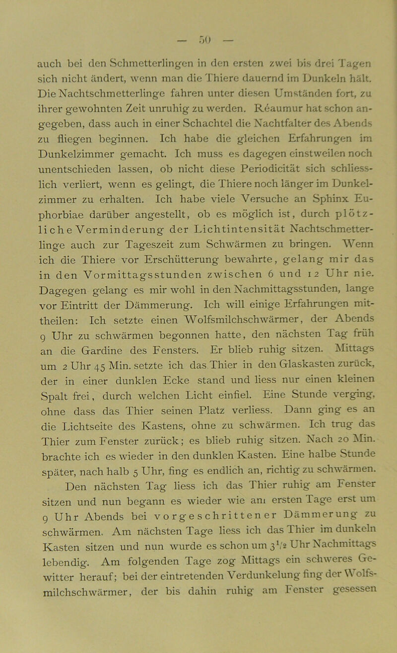 auch bei den Schmetterlingen in den ersten zwei bis drei Tagen sich nicht ändert, wenn man die Thiere dauernd im Dunkeln hält. Die Nachtschmetterlinge fahren unter diesen Umständen fort, zu ihrer gewohnten Zeit unruhig zu werden. Reaumur hat schon an- gegeben, dass auch in einer Schachtel die Nachtfalter des Abends zu fliegen beginnen. Ich habe die gleichen Erfahrungen im Dunkelzimmer gemacht. Ich muss es dagegen einstweilen noch unentschieden lassen, ob nicht diese Periodicität sich schliess- lich verliert, wenn es gelingt, die Thiere noch länger im Dunkel- zimmer zu erhalten. Ich habe viele Versuche an Sphinx Eu- phorbiae darüber angestellt, ob es möglich ist, durch plötz- liche Verminderung der Lichtintensität Nachtschmetter- linge auch zur Tageszeit zum Schwärmen zu bringen. Wenn ich die Thiere vor Erschütterung bewahrte, gelang mir das in den Vormittagsstunden zwischen 6 und 12 Uhr nie. Dagegen gelang es mir wohl in den Nachmittagsstunden, lange vor Eintritt der Dämmerung. Ich will einige Erfahrungen mit- theilen: Ich setzte einen Wolfsmilchschwärmer, der Abends g Uhr zu schwärmen begonnen hatte, den nächsten Tag früh an die Gardine des Fensters. Er blieb ruhig sitzen. Mittags um 2 Uhr 45 Min. setzte ich das Thier in den Glaskasten zurück, der in einer dunklen Ecke stand und liess nur einen kleinen Spalt frei, durch welchen Licht einfiel. Eine Stunde verging, ohne dass das Thier seinen Platz verliess. Dann ging es an die Lichtseite des Kastens, ohne zu schwärmen. Ich trug das Thier zum Fenster zurück; es blieb ruhig sitzen. Nach 20 Min. brachte ich es wieder in den dunklen Kasten. Eine halbe Stunde später, nach halb 5 Uhr, fing es endlich an, richtig zu schwärmen. Den nächsten Tag liess ich das Thier ruhig am Fenster sitzen und nun begann es wieder wie am ersten Tage erst um 9 Uhr Abends bei vorgeschrittener Dämmerung zu schwärmen. Am nächsten Tage liess ich das Thier im dunkeln Kasten sitzen und nun wurde es schon um 3V2 Uhr Nachmittags lebendig. Am folgenden Tage zog Mittags ein schweres Ge- witter herauf; bei der eintretenden Verdunkelung fing der V olfs- mil chSchwärmer. der bis dahin ruhig am Fenster gesessen