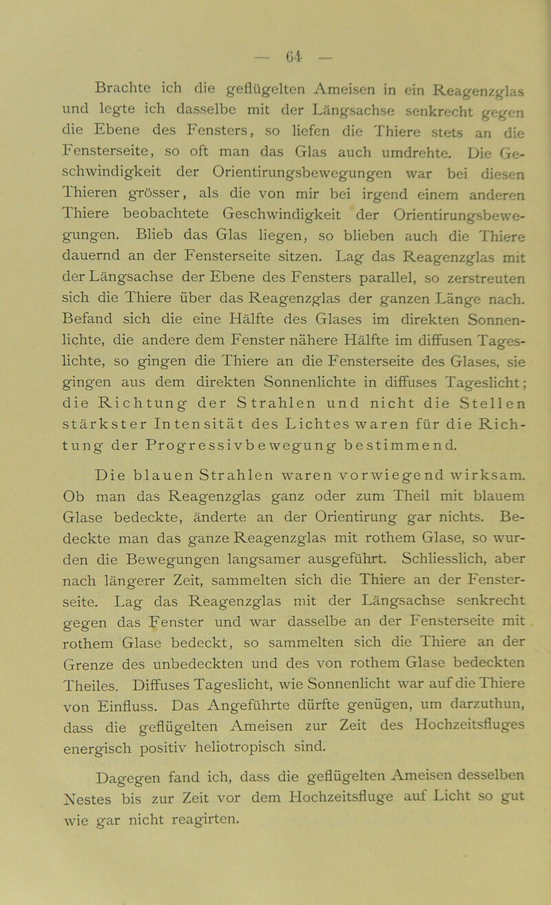 — G4 - Brachte ich die geflügelten Ameisen in ein Reagenzglas und legte ich dasselbe mit der Längsachse senkrecht gegen die Ebene des Fensters, so liefen die Thiere stets an die Fensterseite, so oft man das Glas auch umdrehte. Die Ge- schwindigkeit der Orientirungsbewegungen war bei diesen Thieren grösser, als die von mir bei irgend einem anderen Lhiere beobachtete Geschwindigkeit der Orientirungsbewe- gungen. Blieb das Glas liegen, so blieben auch die Thiere dauernd an der Fensterseite sitzen. Lag das Reagenzglas mit der Längsachse der Ebene des Fensters parallel, so zerstreuten sich die Thiere über das Reagenzglas der ganzen Länge nach. Befand sich die eine Hälfte des Glases im direkten Sonnen- lichte, die andere dem Fenster nähere Hälfte im diffusen Tages- lichte, so gingen die Thiere an die Fensterseite des Glases, sie ging'en aus dem direkten Sonnenlichte in diffuses Tageslicht; die Richtung der Strahlen und nicht die Stellen stärkster Inten sität des Lichtes waren für die Rich- tung der Progr essi vb e wegung bestimmend. Die blauen Strahlen waren vorwiegend wirksam. Ob man das Reagenzglas ganz oder zum Theil mit blauem Glase bedeckte, änderte an der Orientirung gar nichts. Be- deckte man das ganze Reagenzglas mit rothem Glase, so wur- den die Bewegungen langsamer ausgeführt. Schliesslich, aber nach längerer Zeit, sammelten sich die Thiere an der Fenster- seite. Lag das Reagenzglas mit der Längsachse senkrecht gegen das Fenster und war dasselbe an der Fensterseite mit rothem Glase bedeckt, so sammelten sich die Thiere an der Grenze des unbedeckten und des von rothem Glase bedeckten Theiles. Diffuses Tageslicht, wie Sonnenlicht war auf die Thiere von Einfluss. Das Angeführte dürfte genügen, um darzuthun, dass die geflügelten Ameisen zur Zeit des Hochzeitsfluges energisch positiv heliotropisch sind. Dagegen fand ich, dass die geflügelten Ameisen desselben Nestes bis zur Zeit vor dem Hochzeitsfluge auf Licht so gut wie gar nicht reagirten.