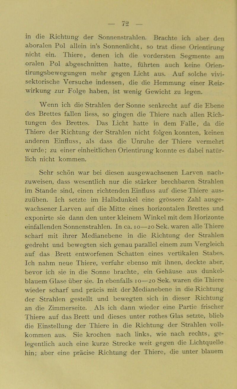 in die Richtung der Sonnenstrahlen. Brachte ich aber den aboralen Pol allein in’s Sonnenlicht, so trat diese Orientirung nicht ein. Thiere, denen ich die vordersten Segmente am oralen Pol abgeschnitten hatte, führten auch keine Orien- tirungsbewegungen mehr gegen Licht aus. Auf solche vivi- sektorische Versuche indessen, die die Hemmung einer Reiz- wirkung zur Folge haben, ist wenig Gewicht zu legen. Wenn ich die Strahlen der Sonne senkrecht auf die Ebene des Brettes fallen liess, so gingen die Thiere nach allen Rich- tungen des Brettes. Das Licht hatte in dem Falle, da die Thiere der Richtung der Strahlen nicht folgen konnten, keinen anderen Einfluss, als dass die Unruhe der Thiere vermehrt wurde; zu einer einheitlichen Orientirung konnte es dabei natür- lich nicht kommen. Sehr schön war bei diesen ausgewachsenen Larven nach- zuweisen, dass wesentlich nur die stärker brechbaren Strahlen im Stande sind, einen richtenden Einfluss auf diese Thiere aus- zuüben. Ich setzte im Halbdunkel eine grössere Zahl ausge- wachsener Larven auf die Mitte eines horizontalen Brettes und exponirte sie dann den unter kleinem Winkel mit dem Horizonte einfallenden Sonnenstrahlen. In ca. io—20 Sek. waren alle Thiere scharf mit ihrer Medianebene in die Richtung der Strahlen gedreht und bewegten sich genau parallel einem zum Vergleich auf das Brett entworfenen Schatten eines vertikalen Stabes. Ich nahm neue Thiere, verfuhr ebenso mit ihnen, deckte aber, bevor ich sie in die Sonne brachte, ein Gehäuse aus dunkel- blauem Glase über sie. In ebenfalls 10—20 Sek. waren die Thiere wieder scharf und präcis mit der Medianebene in die Richtung der Strahlen gestellt und bewegten sich in dieser Richtung an die Zimmerseite. Als ich dann wieder eine Partie frischer Thiere auf das Brett und dieses unter rothes Glas setzte, blieb die Einstellung der Thiere in die Richtung der Strahlen voll- kommen aus. Sie krochen nach links, wie nach rechts, ge- legentlich auch eine kurze Strecke weit gegen die Lichtquelle hin; aber eine präcise Richtung der 1 liiere, die unter blauem