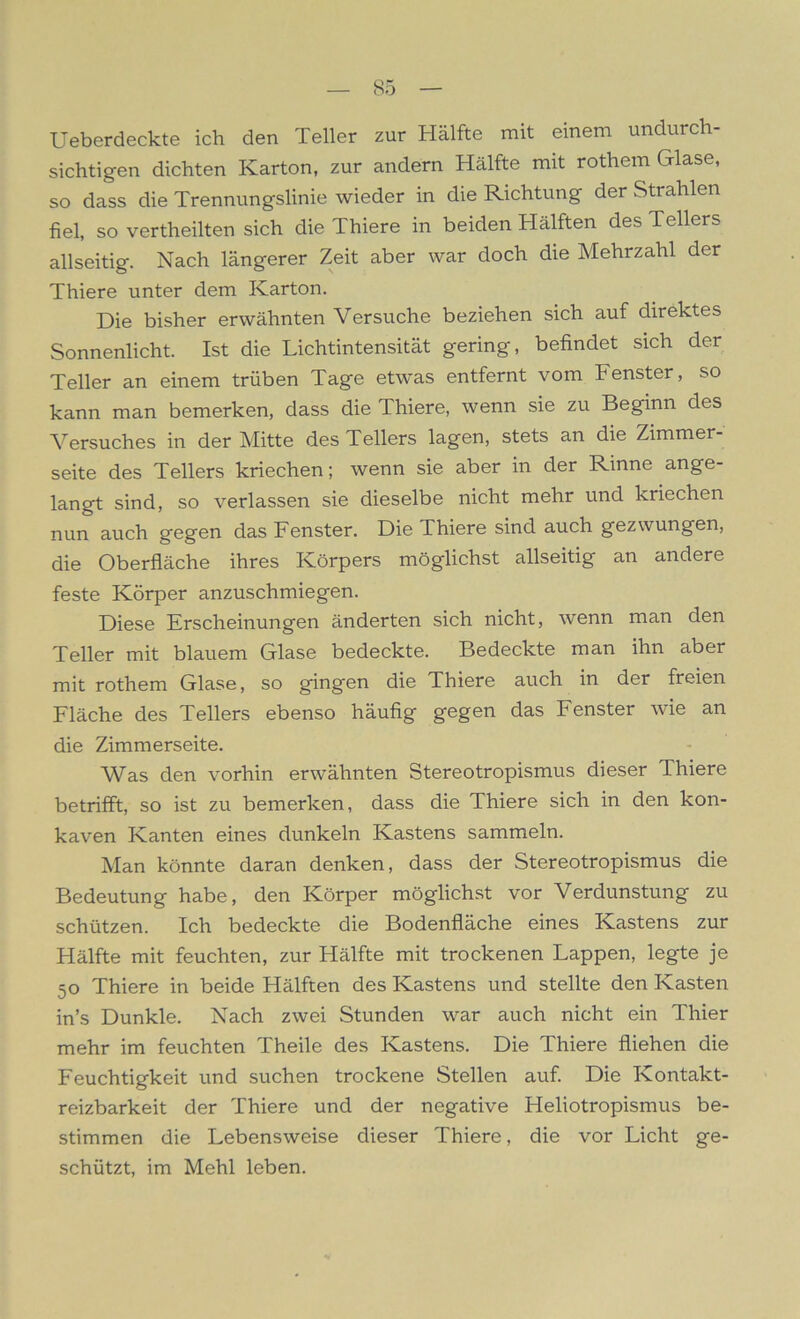 Ueberdeckte ich den Teller zur Hälfte mit einem undurch- sichtigen dichten Karton, zur andern Hälfte mit rothem Glase, so dass die Trennungslinie wieder in die Richtung der Strahlen fiel, so vertheilten sich die Thiere in beiden Hälften des Tellers allseitig. Nach längerer Zeit aber war doch die Mehrzahl der Thiere unter dem Karton. Die bisher erwähnten Versuche beziehen sich auf direktes Sonnenlicht. Ist die Lichtintensität gering, befindet sich der Teller an einem trüben Tage etwas entfernt vom Fenster, so kann man bemerken, dass die Thiere, wenn sie zu Beginn des Versuches in der Mitte des Tellers lagen, stets an die Zimmer- seite des Tellers kriechen; wenn sie aber in der Rinne ange- langt sind, so verlassen sie dieselbe nicht mehr und kriechen nun auch gegen das Fenster. Die Thiere sind auch gezwungen, die Oberfläche ihres Körpers möglichst allseitig an andere feste Körper anzuschmiegen. Diese Erscheinungen änderten sich nicht, wenn man den Teller mit blauem Glase bedeckte. Bedeckte man ihn aber mit rothem Glase, so gingen die Thiere auch in der freien Fläche des Tellers ebenso häufig gegen das Fenster wie an die Zimmerseite. Was den vorhin erwähnten Stereotropismus dieser Thiere betrifft, so ist zu bemerken, dass die Thiere sich in den kon- kaven Kanten eines dunkeln Kastens sammeln. Man könnte daran denken, dass der Stereotropismus die Bedeutung habe, den Körper möglichst vor Verdunstung zu schützen. Ich bedeckte die Bodenfläche eines Kastens zur Hälfte mit feuchten, zur Hälfte mit trockenen Lappen, legte je 50 Thiere in beide Hälften des Kastens und stellte den Kasten in’s Dunkle. Nach zwei Stunden war auch nicht ein Thier mehr im feuchten Theile des Kastens. Die Thiere fliehen die Feuchtigkeit und suchen trockene Stellen auf. Die Kontakt- reizbarkeit der Thiere und der negative Heliotropismus be- stimmen die Lebensweise dieser Thiere, die vor Licht ge- schützt, im Mehl leben.