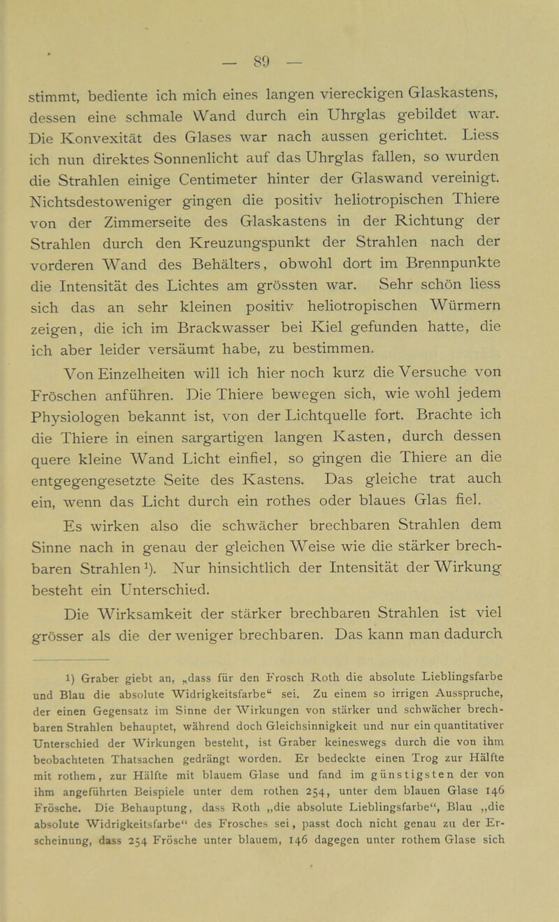 stimmt, bediente ich mich eines langen viereckigen Glaskastens, dessen eine schmale Wand durch ein Uhrglas gebildet war. Die Konvexität des Glases war nach aussen gerichtet. Liess ich nun direktes Sonnenlicht auf das Uhrglas fallen, so wurden die Strahlen einige Centimeter hinter der Glaswand vereinigt. Nichtsdestoweniger gingen die positiv heliotropischen Thiere von der Zimmerseite des Glaskastens in der Richtung der Strahlen durch den Kreuzungspunkt der Strahlen nach der vorderen Wand des Behälters, obwohl dort im Brennpunkte die Intensität des Lichtes am grössten war. Sehr schön liess sich das an sehr kleinen positiv heliotropischen Würmern zeigen, die ich im Brackwasser bei Kiel gefunden hatte, die ich aber leider versäumt habe, zu bestimmen. Von Einzelheiten will ich hier noch kurz die Versuche von Fröschen anführen. Die Thiere bewegen sich, wie wohl jedem Physiologen bekannt ist, von der Lichtquelle fort. Brachte ich die Thiere in einen sargartigen langen Kasten, durch dessen quere kleine Wand Licht einfiel, so gingen die Thiere an die entgegengesetzte Seite des Kastens. Das gleiche trat auch ein, wenn das Licht durch ein rothes oder blaues Glas fiel. Es wirken also die schwächer brechbaren Strahlen dem Sinne nach in genau der gleichen Weise wie die stärker brech- baren Strahlen 1). Nur hinsichtlich der Intensität der Wirkung besteht ein Unterschied. Die “Wirksamkeit der stärker brechbaren Strahlen ist viel grösser als die der weniger brechbaren. Das kann man dadurch i) Gräber giebt an, „dass für den Frosch Roth die absolute Lieblingsfarbe und Blau die absolute Widrigkeitsfarbe“ sei. Zu einem so irrigen Ausspruche, der einen Gegensatz im Sinne der Wirkungen von stärker und schwächer brech- baren Strahlen behauptet, während doch Gleichsinnigkeit und nur ein quantitativer Unterschied der Wirkungen besteht, ist Gräber keineswegs durch die von ihm beobachteten Thatsachen gedrängt worden. Er bedeckte einen Trog zur Hälfte mit rothem, zur Hälfte mit blauem Glase und fand im günstigsten der von ihm angeführten Beispiele unter dem rothen 254, unter dem blauen Glase 146 Frösche. Die Behauptung, dass Roth „die absolute Lieblingsfarbe“, Blau „die absolute Widrigkeitsfarbe“ des Frosches sei, passt doch nicht genau zu der Er- scheinung, dass 254 Frösche unter blauem, 146 dagegen unter rothem Glase sich