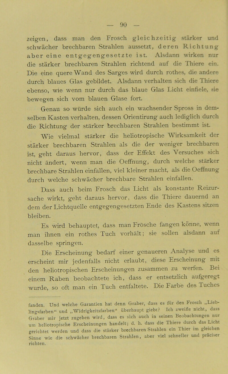 zeigen, dass man den Frosch gleichzeitig stärker und schwächer brechbaren Strahlen aussetzt, deren Richtung aber eine entgegengesetzte ist. Alsdann wirken nur die stärker brechbaren Strahlen richtend auf die Thiere ein. Die eine quere Wand des Sarges wird durch rothes, die andere durch blaues Glas gebildet. Alsdann verhalten sich die Thiere ebenso, wie wenn nur durch das blaue Glas Licht einfiele, sie bewegen sich vom blauen Glase fort. Genau so würde sich auch ein wachsender Spross in dem- selben Kasten verhalten, dessen Orientirung auch lediglich durch die Richtung der stärker brechbaren Strahlen bestimmt ist. Wie vielmal stärker die heliotropische Wirksamkeit der stärker brechbaren Strahlen als die der weniger brechbaren ist, geht daraus hervor, dass der Effekt des Versuches sich nicht ändert, wenn man die Oeffnung, durch welche stärker brechbare Strahlen einfallen, viel kleiner macht, als die Oeffnung durch welche schwächer brechbare Strahlen einfallen. Dass auch beim Frosch das Licht als konstante Reizur- sache wirkt, geht daraus hervor, dass die Thiere dauernd an dem der Lichtquelle entgegengesetzten Ende des Kastens sitzen bleiben. Es wird behauptet, dass man Frösche fangen könne, wenn man ihnen ein rothes Tuch vorhält; sie sollen alsdann auf dasselbe springen. Die Erscheinung bedarf einer genaueren Analyse und es erscheint mir jedenfalls nicht erlaubt, diese Erscheinung mit den heliotropischen Erscheinungen zusammen zu werfen. Bei einem Raben beobachtete ich, dass er entsetzlich aufgeregt wurde, so oft man ein Tuch entfaltete. Die Farbe des Tuches fanden. Und welche Garantien hat denn Gräber, dass es für den Frosch „Lieb- lingsfarben“ und „Widrigkeitsfarben“ überhaupt giebt? Ich zweifle nicht, dass Gräber mir jetzt zugeben wird, dass es sich auch in seinen Beobachtungen nur um heliotropische Erscheinungen handelt; d. h. dass die Thiere durch das Licht gerichtet werden und dass die stärker brechbaren Strahlen ein Thier im gleichen Sinne wie die schwächer brechbaren Strahlen, aber viel schneller und praci-er richten.