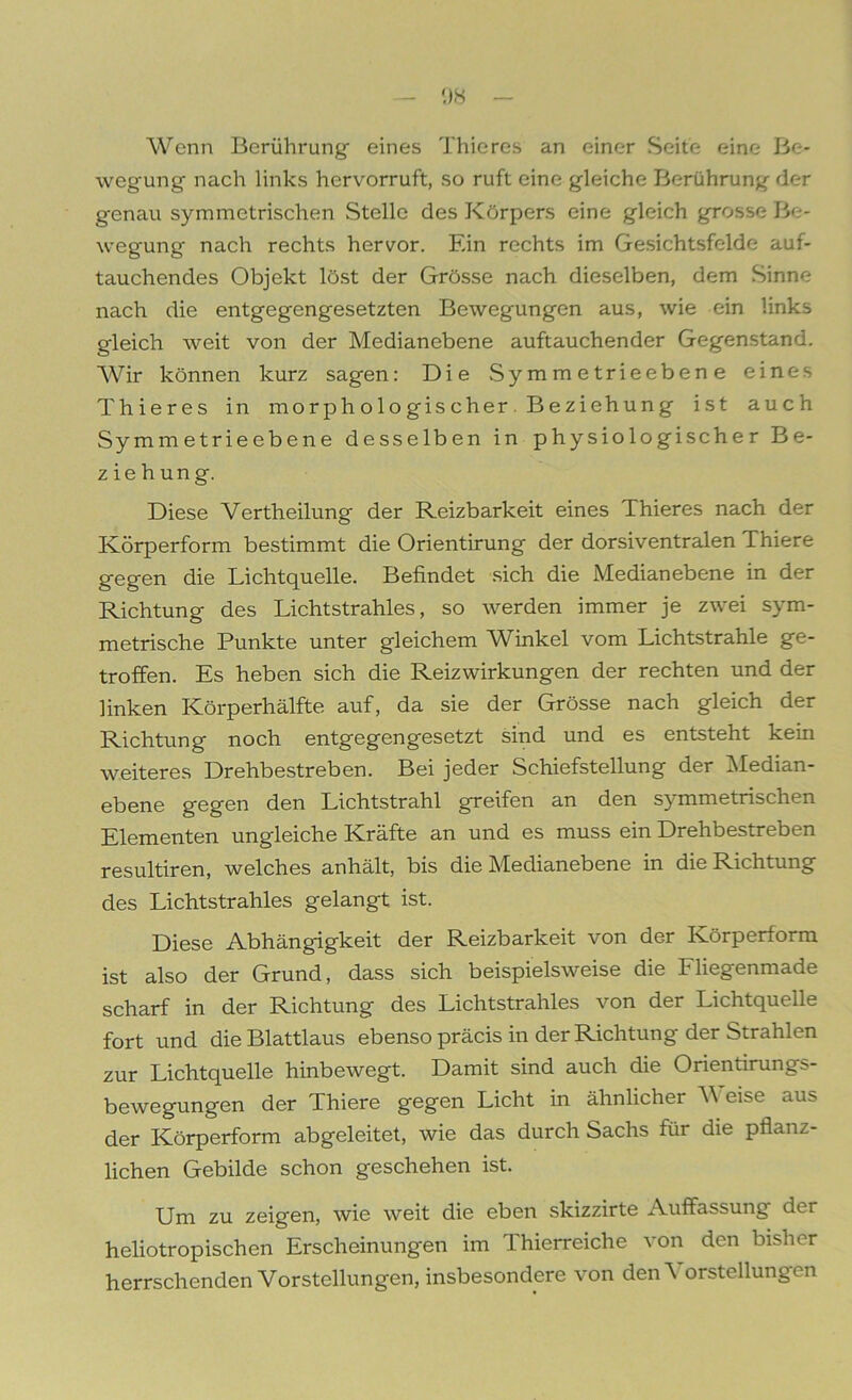 Wenn Berührung- eines Thieres an einer Seite eine Be- wegung nach links hervorruft, so ruft eine gleiche Berührung der genau symmetrischen Stelle des Körpers eine gleich grosse Be- wegung nach rechts hervor. Ein rechts im Gesichtsfelde auf- tauchendes Objekt löst der Grösse nach dieselben, dem Sinne nach die entgegengesetzten Bewegungen aus, wie ein links gleich weit von der Medianebene auftauchender Gegenstand. Wir können kurz sagen: Die Symmetrieebene eines Thieres in morphologischer Beziehung ist auch Symmetrieebene desselben in physiologischer Be- zieh ung. Diese Vertheilung der Reizbarkeit eines Thieres nach der Körperform bestimmt die Orientirung der dorsiventralen Thiere gegen die Lichtquelle. Befindet sich die Medianebene in der Richtung des Lichtstrahles, so werden immer je zwei sym- metrische Punkte unter gleichem Winkel vom Lichtstrahle ge- troffen. Es heben sich die Reizwirkungen der rechten und der linken Körperhälfte auf, da sie der Grösse nach gleich der Richtung noch entgegengesetzt sind und es entsteht kein weiteres Drehbestreben. Bei jeder Schiefstellung der Median- ebene gegen den Lichtstrahl greifen an den symmetrischen Elementen ungleiche Kräfte an und es muss ein Drehbestreben resultiren, welches anhält, bis die Medianebene in die Richtung des Lichtstrahles gelangt ist. Diese Abhängigkeit der Reizbarkeit von der Körperform ist also der Grund, dass sich beispielsweise die Fliegenmade scharf in der Richtung des Lichtstrahles von der Lichtquelle fort und die Blattlaus ebenso präcis in der Richtung der Strahlen zur Lichtquelle hinbewegt. Damit sind auch die Orientirungs- bewegungen der Thiere gegen Licht in ähnlicher Weise aus der Körperform abgeleitet, wie das durch Sachs für die pflanz- lichen Gebilde schon geschehen ist. Um zu zeigen, wie weit die eben skizzirte Auffassung dei heliotropischen Erscheinungen im Thierreiche von den bisher herrschenden Vorstellungen, insbesondere von den Vorstellungen