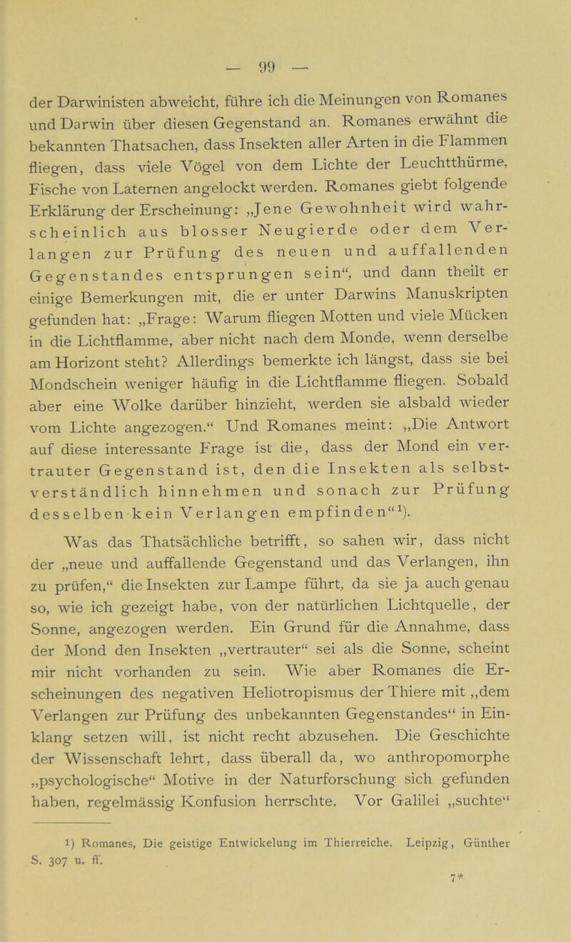 der Darwinisten abweicht, führe ich die Meinungen von Romanes und Darwin über diesen Gegenstand an. Romanes erwähnt die bekannten Thatsachen, dass Insekten aller Arten in die Flammen fliegen, dass viele Vögel von dem Lichte der Leuchtthürme, Fische von Laternen angelockt werden. Romanes giebt folgende Erklärung der Erscheinung: „Jene Gewohnheit wird wahr- scheinlich aus blosser Neugierde oder dem Ver- langen zur Prüfung des neuen und auffallenden Gegenstandes entsprungen sein“, und dann theilt er einige Bemerkungen mit, die er unter Darwins Manuskripten gefunden hat: „Frage: Warum fliegen Motten und viele Mücken in die Lichtflamme, aber nicht nach dem Monde, wenn derselbe am Horizont steht? Allerdings bemerkte ich längst, dass sie bei Mondschein weniger häufig in die Lichtflamme fliegen. Sobald aber eine Wolke darüber hinzieht, werden sie alsbald wieder vom Lichte angezogen.“ Und Romanes meint: „Die Antwort auf diese interessante Frage ist die, dass der Mond ein ver- trauter Gegenstand ist, den die Insekten als selbst- verständlich hin nehmen und sonach zur Prüfung desselben kein Verlangen empfinden“1). Was das Thatsächliche betrifft, so sahen wir, dass nicht der „neue und auffallende Gegenstand und das Verlangen, ihn zu prüfen,“ die Insekten zur Lampe führt, da sie ja auch genau so, wie ich gezeigt habe, von der natürlichen Lichtquelle, der Sonne, angezogen werden. Ein Grund für die Annahme, dass der Mond den Insekten „vertrauter“ sei als die Sonne, scheint mir nicht vorhanden zu sein. Wie aber Romanes die Er- scheinungen des negativen Pleliotropismus der Thiere mit „dem Verlangen zur Prüfung des unbekannten Gegenstandes“ in Ein- klang setzen will, ist nicht recht abzusehen. Die Geschichte der Wissenschaft lehrt, dass überall da, wo anthropomorphe „psychologische“ Motive in der Naturforschung sich gefunden haben, regelmässig Konfusion herrschte. Vor Galilei „suchte“ i) Romanes, Die geistige Entwickelung im Thierreiclie. Leipzig, Günther S. 307 u. fl'.