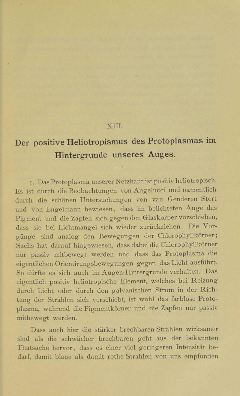XIII. Der positive Heliotropismus des Protoplasmas im Hintergründe unseres Auges. i. Das Protoplasma unserer Netzhaut ist positiv heliotropisch. Es ist durch die Beobachtungen von Angelucci und namentlich durch die schönen Untersuchungen von van Genderen Stört und von Engelmann bewiesen, dass im belichteten Auge das Pigment und die Zapfen sich gegen den Glaskörper vorschieben, dass sie bei Lichtmangel sich wieder zurückziehen. Die Vor- gänge sind analog den Bewegungen der Chlorophyllkörner; Sachs hat darauf hingewiesen, dass dabei die Chlorophyllkörner nur passiv mitbewegt werden und dass das Protoplasma die eigentlichen Orientirungsbewegungen gegen das Licht ausführt. So dürfte es sich auch im Augen-Hintergrunde verhalten. Das eigentlich positiv heliotropische Element, welches bei Reizung durch Licht oder durch den galvanischen Strom in der Rich- tung der Strahlen sich verschiebt, ist wohl das farblose Proto- plasma, während die Pigmentkörner und die Zapfen nur passiv mitbewegt werden. Dass auch hier die stärker brechbaren Strahlen wirksamer sind als die schwächer brechbaren geht aus der bekannten Thatsache hervor, dass es einer viel geringeren Intensität be- darf, damit blaue als damit rothe Strahlen von uns empfunden