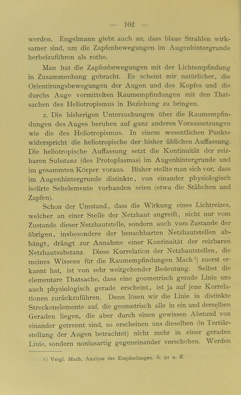 werden. Engelmann giebt auch an, dass blaue Strahlen wirk- samer sind, um die Zapfenbewegungen im Augenhintergrunde herbeizuführen als rothe. Man hat die Zapfenbewegungen mit der Lichtempfindung in Zusammenhang gebracht. Es scheint mir natürlicher, die Orientirungsbewegungen der Augen und des Kopfes und die durchs Auge vermittelten Raumempfindungen mit den That- sachen des Heliotropismus in Beziehung zu bringen. 2. Die bisherigen Untersuchungen über die Raumempfin- dungen des Auges beruhen auf ganz anderen Voraussetzungen wie die des Heliotropismus. In einem wesentlichen Punkte widerspricht die heliotropische der bisher üblichen Auffassung. Die heliotropische Auffassung setzt die Kontinuität der reiz- baren Substanz (des Protoplasmas) im Augenhintergrunde und im gesammten Körper voraus. Bisher stellte man sich vor, dass im Augenhintergrunde distinkte, von einander physiologisch isolirte Sehelemente vorhanden seien (etwa die Stäbchen und Zapfen). Schon der Umstand, dass die Wirkung eines Lichtreizes, welcher an einer Stelle der Netzhaut angreift, nicht nur \ om Zustande dieser Netzhautstelle, sondern auch vom Zustande der übrigen, insbesondere der benachbarten Netzhautstellen ab- hängt , drängt zur Annahme einer Kontinuität der reizbaren Netzhautsubstanz. Diese Korrelation der Netzhautstellen, die meines Wissens für die Raumempfindungen Mach1) zuerst er- kannt hat, ist von sehr weitgehender Bedeutung. Selbst die elementare Thatsache, dass eine geometrisch gerade Linie uns auch physiologisch gerade erscheint, ist ja auf jene Korrela- tionen zurückzuführen. Denn lösen wir die Linie in distinkte Streckenelemente auf, die geometrisch alle in ein und derselben Geraden liegen, die aber durch einen gewissen Abstand von einander getrennt sind, so erscheinen uns dieselben (in Tertiar- stellung der Augen betrachtet) nicht mehr in einer geraden Linie, sondern noniusartig gegeneinander verschoben. Werden 1) Vergl. Mach, Analyse der Empfindungen. S. 91 u. ff.