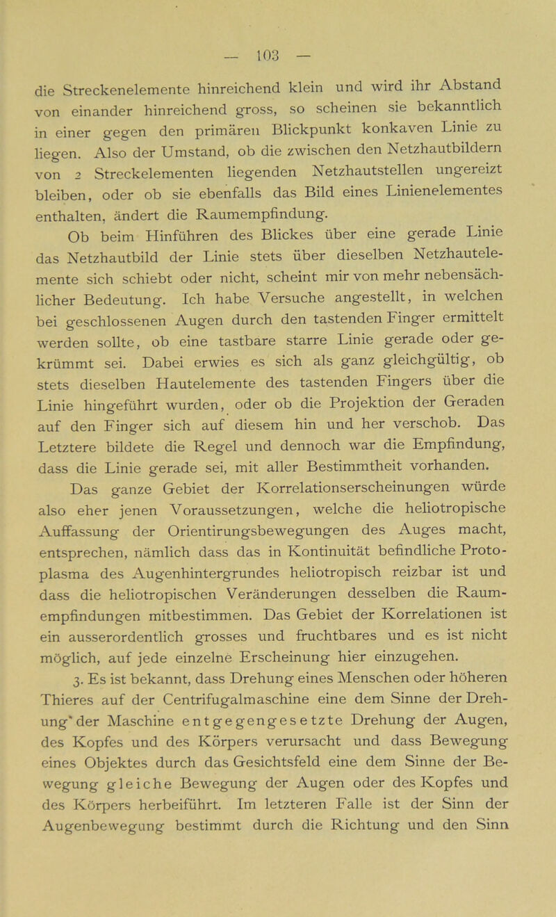 die Streckenelemente hinreichend klein und wird ihr Abstand von einander hinreichend gross, so scheinen sie bekanntlich in einer gegen den primären Blickpunkt konkaven Linie zu liegen. Also der Umstand, ob die zwischen den Netzhautbildern von 2 Streckelementen liegenden Netzhautstellen ungereizt bleiben, oder ob sie ebenfalls das Bild eines Linienelementes enthalten, ändert die Raumempfindung. Ob beim Hinführen des Blickes über eine gerade Linie das Netzhautbild der Linie stets über dieselben Netzhautele- mente sich schiebt oder nicht, scheint mir von mehr nebensäch- licher Bedeutung. Ich habe Versuche angestellt, in welchen bei geschlossenen Augen durch den tastenden Finger ermittelt werden sollte, ob eine tastbare starre Linie gerade oder ge- krümmt sei. Dabei erwies es sich als ganz gleichgültig, ob stets dieselben Hautelemente des tastenden Fingers über die Linie hingeführt wurden, oder ob die Projektion der Geraden auf den Finger sich auf diesem hin und her verschob. Das Letztere bildete die Regel und dennoch war die Empfindung, dass die Linie gerade sei, mit aller Bestimmtheit vorhanden. Das ganze Gebiet der Korrelationserscheinungen würde also eher jenen Voraussetzungen, welche die heliotropische Auffassung der Orientirungsbewegungen des Auges macht, entsprechen, nämlich dass das in Kontinuität befindliche Proto- plasma des Augenhintergrundes heliotropisch reizbar ist und dass die heliotropischen Veränderungen desselben die Raum- empfindungen mitbestimmen. Das Gebiet der Korrelationen ist ein ausserordentlich grosses und fruchtbares und es ist nicht möglich, auf jede einzelne Erscheinung hier einzugehen. 3. Es ist bekannt, dass Drehung eines Menschen oder höheren Thieres auf der Centrifugalm aschine eine dem Sinne der Dreh- ung* der Maschine entgegengesetzte Drehung der Augen, des Kopfes und des Körpers verursacht und dass Bewegung eines Objektes durch das Gesichtsfeld eine dem Sinne der Be- wegung gleiche Bewegung der Augen oder des Kopfes und des Körpers herbeiführt. Im letzteren Falle ist der Sinn der Augenbewegung bestimmt durch die Richtung und den Sinn