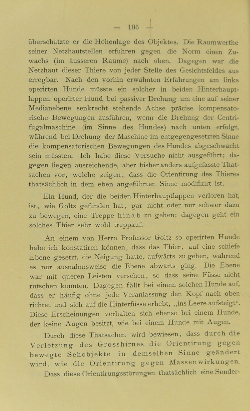 überschätzte er die Höhenlage des Objektes. Die Raumwerthe seiner Netzhautstellen erfuhren gegen die Norm einen Zu- wachs (im äusseren Raume) nach oben. Dagegen war die Netzhaut dieser Thiere von jeder Stelle des Gesichtsfeldes aus erregbar. Nach den vorhin erwähnten Erfahrungen am links operirten Hunde müsste ein solcher in beiden Hinterhaupt- lappen operirter Hund bei passiver Drehung um eine auf seiner Medianebene senkrecht stehende Achse präcise kompensato- rische Bewegungen ausführen, wenn die Drehung der Centri- fugalmaschine (im Sinne des Hundes) nach unten erfolgt, während bei Drehung der Maschine im entgegengesetzten Sinne die kompensatorischen Bewegungen des Hundes abgeschwächt sein müssten. Ich habe diese Versuche nicht ausgeführt; da- gegen liegen ausreichende, aber bisher anders aufgefasste That- sachen vor, welche zeigen, dass die Orientirung des Thieres thatsächlich in dem eben angeführten Sinne modifizirt ist. Ein Hund, der die beiden Hinterhauptlappen verloren hat, ist, wie Goltz gefunden hat, gar nicht oder nur schwer dazu zu bewegen, eine Treppe hinab zu gehen; dagegen geht ein solches Thier sehr wohl treppauf. An einem von Herrn Professor Goltz so operirten Hunde habe ich konstatiren können, dass das Thier, auf eine schiefe Ebene gesetzt, die Neigung hatte, aufwärts zu gehen, während es nur ausnahmsweise die Ebene abwärts ging. Die Ebene war mit queren Leisten versehen, so dass seine Füsse nicht rutschen konnten. Dagegen fällt bei einem solchen Hunde aut, dass er häufig ohne jede Veranlassung den Ivopf nach oben richtet und sich auf die Hinterfüsse erhebt, ,,ins Leere aufsteigt . Diese Erscheinungen verhalten sich ebenso bei einem Hunde, der keine Augen besitzt, wie bei einem Hunde mit Augen. Durch diese Thatsachen wird bewiesen, dass durch die Verletzung des Grosshirnes die Orientirung gegen bewegte Sehobjekte in demselben Sinne geändert wird, wie die Orientirung gegen Massen Wirkungen. Dass diese Orientirungsstörungen thatsächlich eine Sonder-