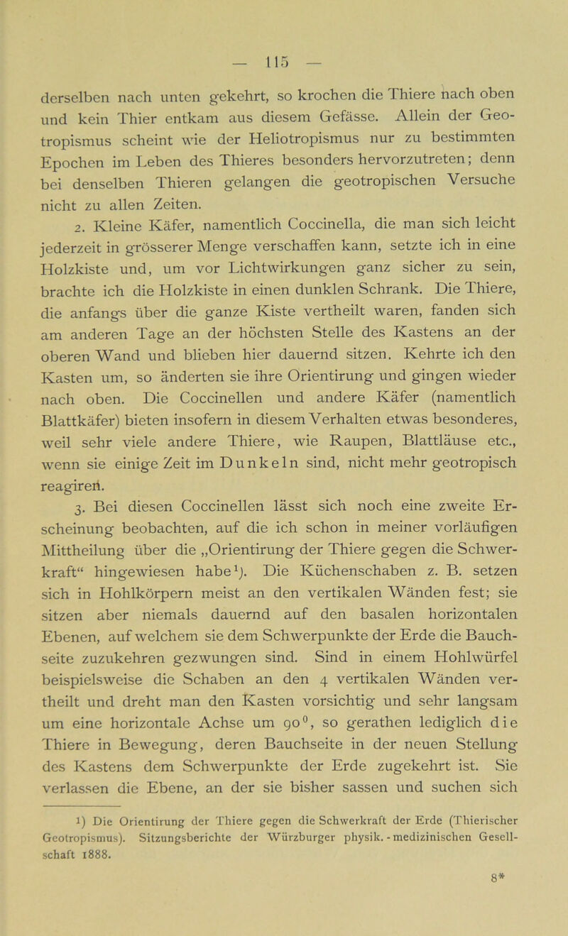 derselben nach unten g’ekehrt, so krochen die I hiere nach oben und kein Thier entkam aus diesem Gefässe. Allein der Geo- tropismus scheint wie der Heliotropismus nur zu bestimmten Epochen im Leben des Thieres besonders hervorzutreten; denn bei denselben Thieren gelangen die geotropischen Versuche nicht zu allen Zeiten. 2. Kleine Käfer, namentlich Coccinella, die man sich leicht jederzeit in grösserer Menge verschaffen kann, setzte ich in eine Holzkiste und, um vor Licht Wirkungen ganz sicher zu sein, brachte ich die Holzkiste in einen dunklen Schrank. Die Thiere, die anfangs über die ganze Kiste vertheilt waren, fanden sich am anderen Tage an der höchsten Stelle des Kastens an der oberen Wand und blieben hier dauernd sitzen. Kehrte ich den Kasten um, so änderten sie ihre Orientirung und gingen wieder nach oben. Die Coccinellen und andere Käfer (namentlich Blattkäfer) bieten insofern in diesem Verhalten etwas besonderes, weil sehr viele andere Thiere, wie Raupen, Blattläuse etc., wenn sie einige Zeit im Dunkeln sind, nicht mehr geotropisch reagireri. 3. Bei diesen Coccinellen lässt sich noch eine zweite Er- scheinung beobachten, auf die ich schon in meiner vorläufigen Mittheilung über die „Orientirung der Thiere gegen die Schwer- kraft“ hingewiesen habe1). Die Küchenschaben z. B. setzen sich in Hohlkörpern meist an den vertikalen Wänden fest; sie sitzen aber niemals dauernd auf den basalen horizontalen Ebenen, auf welchem sie dem Schwerpunkte der Erde die Bauch- seite zuzukehren gezwungen sind. Sind in einem Hohlwürfel beispielsweise die Schaben an den 4 vertikalen Wänden ver- theilt und dreht man den Kasten vorsichtig und sehr langsam um eine horizontale Achse um 90°, so gerathen lediglich die Thiere in Bewegung, deren Bauchseite in der neuen Stellung des Kastens dem Schwerpunkte der Erde zugekehrt ist. Sie verlassen die Ebene, an der sie bisher sassen und suchen sich 1) Die Orientirung der Thiere gegen die Schwerkraft der Erde (Thierischer Geotropismus). Sitzungsberichte der Würzburger physik. - medizinischen Gesell- schaft 1888. 8*