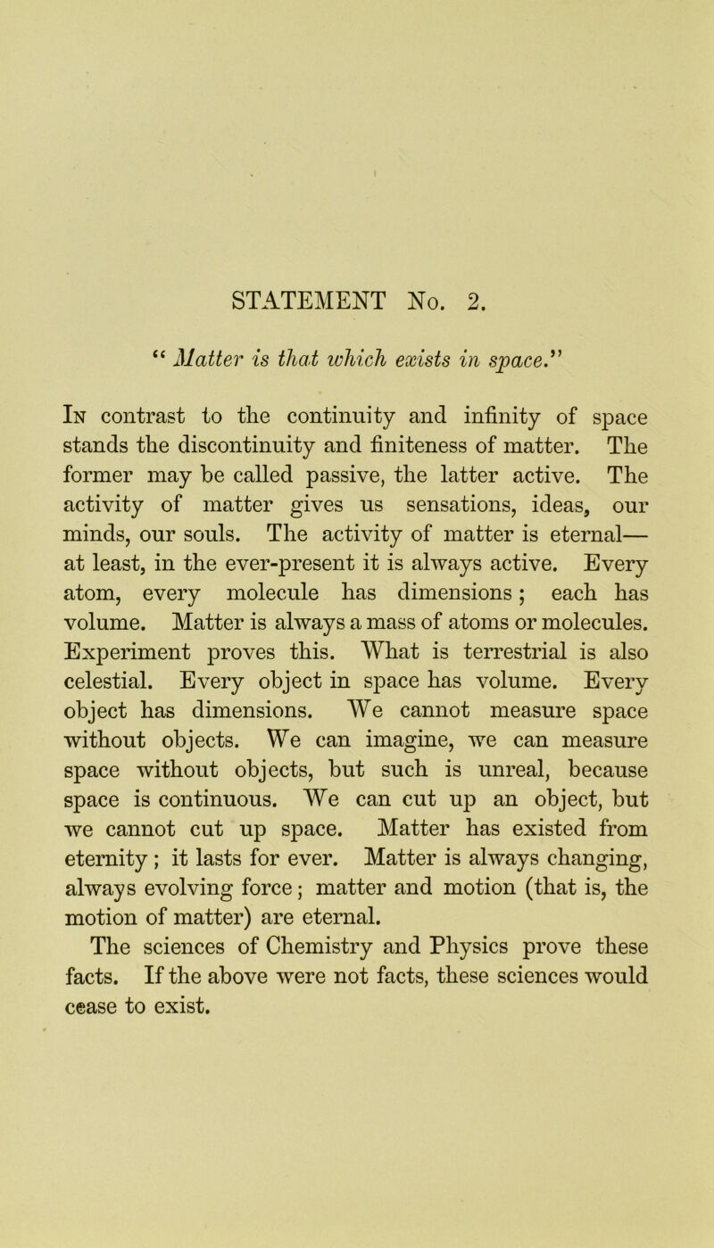 fit Matter is that ivhich exists in space” In contrast to the continuity and infinity of space stands the discontinuity and finiteness of matter. The former may be called passive, the latter active. The activity of matter gives us sensations, ideas, our minds, our souls. The activity of matter is eternal— at least, in the ever-present it is always active. Every atom, every molecule has dimensions; each has volume. Matter is always a mass of atoms or molecules. Experiment proves this. What is terrestrial is also celestial. Every object in space has volume. Every object has dimensions. We cannot measure space without objects. We can imagine, we can measure space without objects, but such is unreal, because space is continuous. We can cut up an object, but we cannot cut up space. Matter has existed from eternity ; it lasts for ever. Matter is always changing, always evolving force; matter and motion (that is, the motion of matter) are eternal. The sciences of Chemistry and Physics prove these facts. If the above were not facts, these sciences would cease to exist.