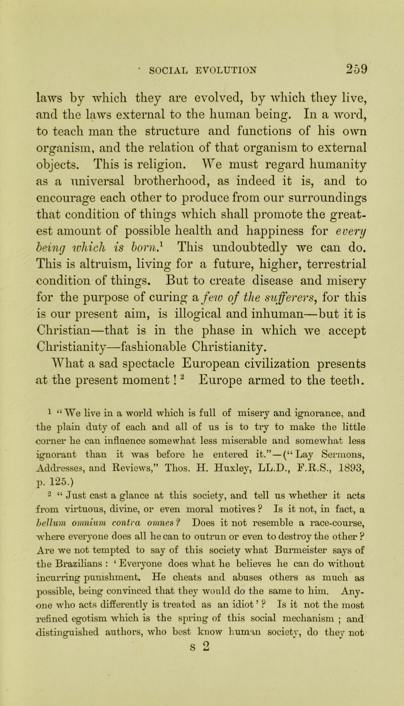laws by which they are evolved, by which they live, and the laws external to the human being. In a word, to teach man the structure and functions of his own organism, and the relation of that organism to external objects. This is religion. We must regard humanity as a universal brotherhood, as indeed it is, and to encourage each other to produce from our surroundings that condition of things which shall promote the great- est amount of possible health and happiness for every being which is born} This undoubtedly we can do. This is altruism, living for a future, higher, terrestrial condition of things. But to create disease and misery for the purpose of curing a few of the sufferers, for this is our present aim, is illogical and inhuman—but it is Christian—that is in the phase in which we accept Christianity—fashionable Christianity. What a sad spectacle European civilization presents at the present moment!2 Europe armed to the teeth. 1 “We live in a world which is full of misery and ignorance, and the plain dnty of each and all of ns is to try to make the little corner he can influence somewhat less miserable and somewhat less ignorant than it was before he entered it.”—(“Lay Sermons, Addresses, and Reviews,” Thos. H. Huxley, LL.D., F.R.S., 1893, p. 125.) 2 “ Jnst cast a glance at this society, and tell ns whether it acts from virtuous, divine, or even moral motives ? Is it not, in fact, a helium omnium contra omnes ? Does it not resemble a race-course, where everyone does all he can to outrun or even to destroy the other ? Are we not tempted to say of this society what Burmeister says of the Brazilians : ‘ Everyone does what he believes he can do without incurring punishment. He cheats and abuses others as much as possible, being convinced that they would do the same to him. Any- one who acts differently is treated as an idiot ’ ? Is it not the most refined egotism which is the spring of this social mechanism ; and distinguished authors, who best know human society, do they not o o