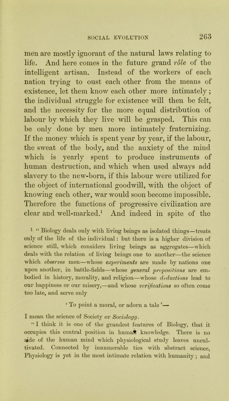 265 men are mostly ignorant of the natural laws relating to life. And here comes in the future grand role of the intelligent artisan. Instead of the workers of each nation trying to oust each other from the means of existence, let them know each other more intimately ; the individual struggle for existence will then be felt, and the necessity for the more equal distribution of labour by which they live will be grasped. This can be only done by men more intimately fraternizing. If the money which is spent year by year, if the labour, the sweat of the body, and the anxiety of the mind which is yearly spent to produce instruments of human destruction, and which when used always add slavery to the new-born, if this labour were utilized for the object of international goodwill, with the object of knowing each other, war would soon become impossible. Therefore the functions of progressive civilization are clear and well-marked.1 And indeed in spite of the 1 “ Biology deals only with living beings as isolated things—treats only of the life of the individual: but there is a higher division of science still, which considers living beings as aggregates—which deals with the relation of living beings one to another—the science which observes men—whose experiments are made by nations one upon another, in battle-fields—whose general propositions are em- bodied in history, morality, and religion—whose deductions lead to our happiness or our misery,—and whose verifications so often come too late, and serve only ‘ To point a moral, or adorn a tale ’— I mean the science of Society or Sociology. “ I think it is one of the grandest features of Biology, that it occupies this central position in liumafi knowledge. There is no side of the human mind which physiological study leaves uncul- tivated. Connected by innumerable ties with abstract science, Physiology is yet in the most intimate relation with humanity ; and