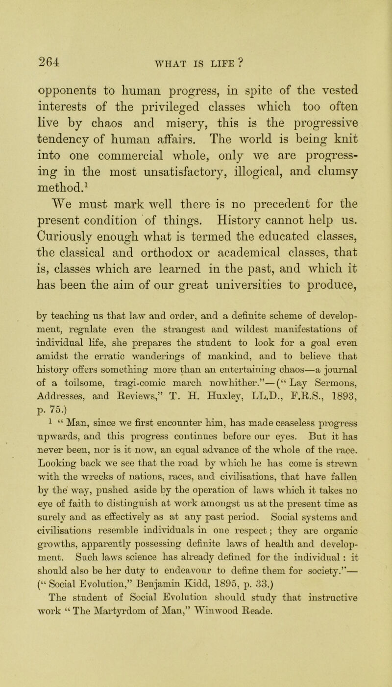 opponents to human progress, in spite of the vested interests of the privileged classes which too often live by chaos and misery, this is the progressive tendency of human affairs. The world is being knit into one commercial whole, only we are progress- ing in the most unsatisfactory, illogical, and clumsy method.1 We must mark well there is no precedent for the present condition of things. History cannot help us. Curiously enough what is termed the educated classes, the classical and orthodox or academical classes, that is, classes which are learned in the past, and which it has been the aim of our great universities to produce, by teaching ns that law and order, and a definite scheme of develop- ment, regulate even the strangest and wildest manifestations of individual life, she prepares the student to look for a goal even amidst the erratic wanderings of mankind, and to believe that history oilers something more than an entertaining chaos—a journal of a toilsome, tragi-comic march nowhither.”—(“ Lay Sermons, Addresses, and Reviews,” T. H. Huxley, LL.D., F.R.S., 1893, p. 75.) 1 “ Man, since we first encounter him, has made ceaseless progress npwards, and this progress continues before our eyes. But it has never been, nor is it now, an equal advance of the whole of the race. Looking back we see that the road by which he has come is strewn with the wrecks of nations, races, and civilisations, that have fallen by the way, pushed aside by the operation of laws which it takes no eye of faith to distinguish at work amongst us at the present time as surely and as effectively as at any past period. Social systems and civilisations resemble individuals in one respect; they are organic growths, apparently possessing definite laws of health and develop- ment. Such laws science has already defined for the individual : it should also be her duty to endeavour to define them for society.”— (“ Social Evolution,” Benjamin Kidd, 1895, p. 33.) The student of Social Evolution should study that instructive work “ The Martyrdom of Man,” Winwood Reade.