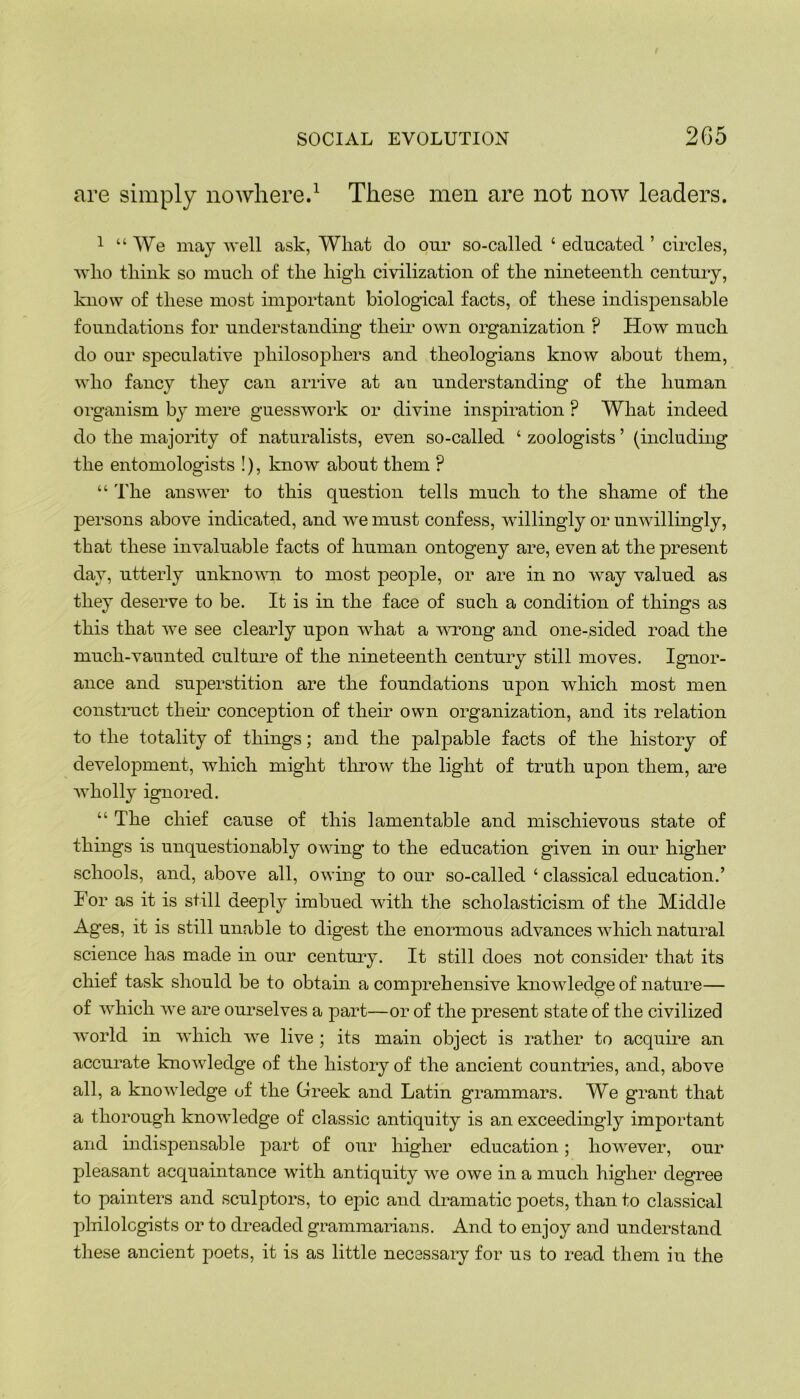 are simply nowhere.1 These men are not now leaders. 1 “We may well ask, Wliat do our so-called ‘ educated ’ circles, who think so much of the high civilization of the nineteenth century, know of these most important biological facts, of these indispensable foundations for understanding their own organization P How much do our speculative philosophers and theologians know about them, who fancy they can arrive at an understanding of the human organism bjT mere guesswork or divine inspiration ? What indeed do the majority of naturalists, even so-called ‘ zoologists ’ (including the entomologists !), know about them ? “ The answer to this question tells much to the shame of the persons above indicated, and we must confess, willingly or unwillingly, that these invaluable facts of human ontogeny are, even at the present day, utterly unknown to most people, or are in no way valued as they deserve to be. It is in the face of such a condition of things as this that we see clearly upon what a wrong and one-sided road the much-vaunted culture of the nineteenth century still moves. Ignor- ance and superstition are the foundations upon which most men construct them conception of their own organization, and its relation to the totality of things; and the palpable facts of the history of development, which might throw the light of truth upon them, are wholly ignored. “ The chief cause of this lamentable and mischievous state of things is unquestionably owing to the education given in our higher schools, and, above all, owing to our so-called 4 classical education.’ For as it is still deeply imbued with the scholasticism of the Middle Ages, it is still unable to digest the enormous advances which natural science has made in our century. It still does not consider that its chief task should be to obtain a comprehensive knowledge of nature— of which we are ourselves a part—or of the present state of the civilized world in which we live ; its main object is rather to acquire an accurate knowledge of the history of the ancient countries, and, above all, a knoAvledge of the Greek and Latin grammars. We grant that a thorough knowledge of classic antiquity is an exceedingly important and indispensable part of our higher education; however, our pleasant acquaintance with antiquity we owe in a much higher degree to painters and sculptors, to epic and dramatic poets, than to classical philologists or to dreaded grammarians. And to enjoy and understand these ancient poets, it is as little necessary for us to read them in the