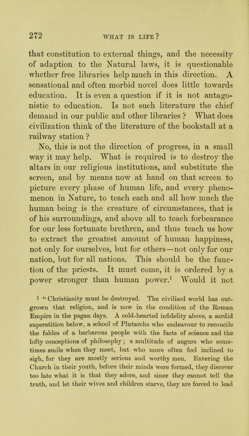 that constitution to external things, and the necessity of adaption to the Natural laws, it is questionable whether free libraries help much in this direction. A sensational and often morbid novel does little towards education. It is even a question if it is not antago- nistic to education. Is not such literature the chief demand in our public and other libraries ? What does civilization think of the literature of the bookstall at a railway station ? No, this is not the direction of progress, in a small way it may help. What is required is to destroy the altars in our religious institutions, and substitute the screen, and bv means now at hand on that screen to picture every phase of human life, and every pheno- menon in Nature, to teach each and all how much the human being is the creature of circumstances, that is of his surroundings, and above all to teach forbearance for our less fortunate brethren, and thus teach us how to extract the greatest amount of human happiness, not only for ourselves, but for others—not only for our nation, but for all nations. This should be the func- tion of the priests. It must come, it is ordered by a power stronger than human power.1 Would it not 1 “ Christianity must be destroyed. The civilised world has out- grown that religion, and is now in the condition of the Roman Empire in the pagan days. A cold-hearted infidelity above, a sordid superstition below, a school of Plutarchs who endeavour to reconcile the fables of a barbarous people with the facts of science and the lofty conceptions of philosophy; a multitude of augurs who some- times smile when they meet, but who more often feel inclined to sigh, for they are mostly serious and worthy men. Entering the Church in their youth, before then* minds were formed, they discover too late what it is that they adore, and since they cannot tell the truth, and let their wives and children starve, they are forced to lead