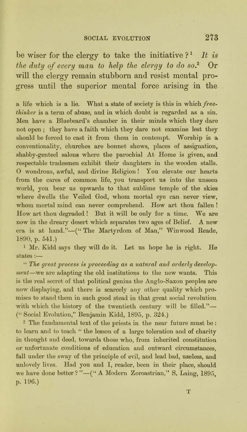 be wiser for the clergy to take the initiative ?1 It is the duty of every man to help the clergy to do so? Or will the clergy remain stubborn and resist mental pro- gress until the superior mental force arising in the a life which is a lie. What a state of society is this in which free- thinker is a term of abuse, and in which doubt is regarded as a sin. Men have a Bluebeard’s chamber in their minds which they dare not open ; they have a faith which they dare not examine lest they should be forced to cast it from them in contempt. Worship is a conventionality, churches are bonnet shows, places of assignation, shabby-genteel salons where the parochial At Home is given, and respectable tradesmen exhibit their daughters in the wooden stalls. 0 wondrous, awful, and divine Religion! You elevate our hearts from the cares of common life, you transport us into the unseen world, you bear us upwards to that sublime temple of the skies where dwells the Veiled God, whom mortal eye can never view, whom mortal mind can never comprehend. How art thou fallen ! How art thou degraded ! But it will be only for a time. We are now in the dreary desert which separates two ages of Belief. A new era is at hand.”—(“ The Martyrdom of Man,” Win wood Reade, 1890, p. 541.) 1 Mr. Kidd says they will do it. Let us hope he is right. He states :— “ The great process is proceeding as a natural and orderly develop- ment—we are adapting the old institutions to the new wants. This is the real secret of that political genius the Anglo-Saxon peoples are now displaying, and there is scarcely any other quality which pro- mises to stand them in such good stead in that great social revolution with which the history of the twentieth century will be filled.”— (“ Social Evolution,” Benjamin Kidd, 1895, p. 324.) 2 The fundamental text of the priests in the near future must be : to learn and to teach “ the lesson of a large toleration and of charity in thought and deed, towards those who, from inherited constitution or unfortunate conditions of education and outward circumstances, fall under the sway of the principle of evil, and lead bad, useless, and unlovely lives. Had you and I, reader, been in tlieir place, should we have done better? ”—(“ A Modern Zoroastrian,” S. Laing, 1895, p. 196.) T