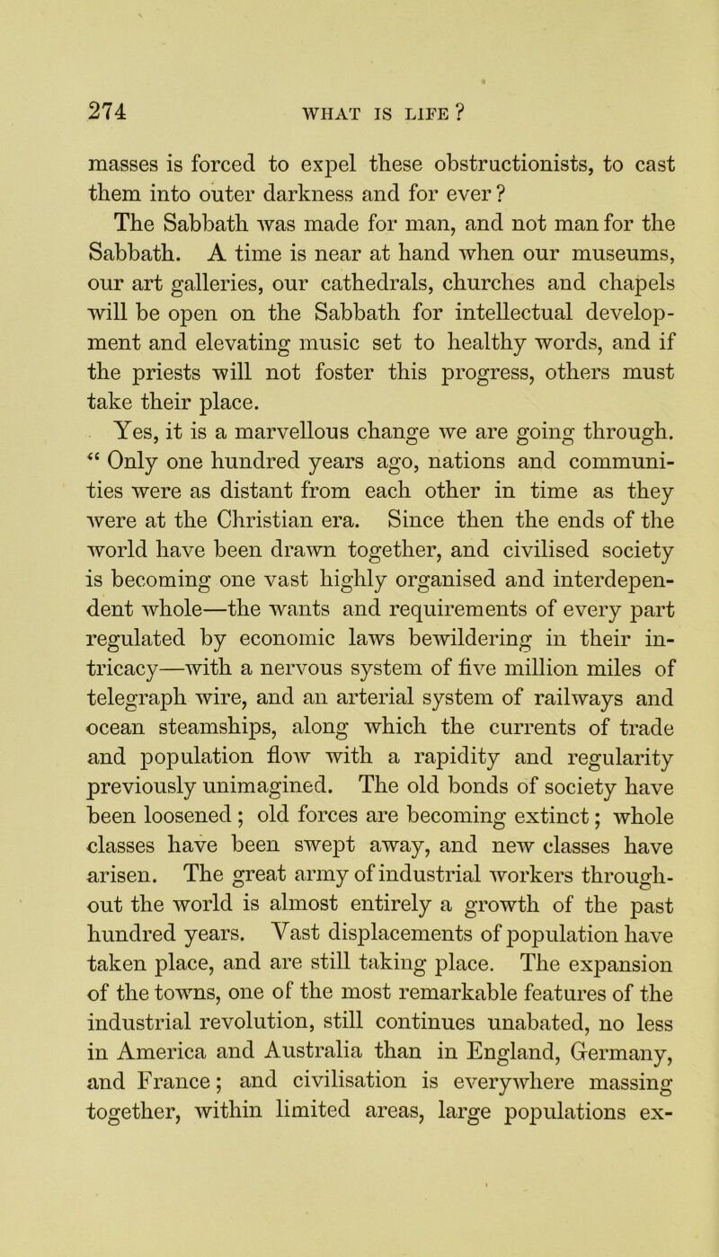masses is forced to expel these obstructionists, to cast them into outer darkness and for ever ? The Sabbath was made for man, and not man for the Sabbath. A time is near at hand when our museums, our art galleries, our cathedrals, churches and chapels will be open on the Sabbath for intellectual develop- ment and elevating music set to healthy words, and if the priests will not foster this progress, others must take their place. Yes, it is a marvellous change we are going through. “ Only one hundred years ago, nations and communi- ties were as distant from each other in time as they were at the Christian era. Since then the ends of the world have been drawn together, and civilised society is becoming one vast highly organised and interdepen- dent whole—the wants and requirements of every part regulated by economic laws bewildering in their in- tricacy—with a nervous system of five million miles of telegraph wire, and an arterial system of railways and ocean steamships, along which the currents of trade and population flow with a rapidity and regularity previously unimagined. The old bonds of society have been loosened ; old forces are becoming extinct; whole classes have been swept away, and new classes have arisen. The great army of industrial workers through- out the world is almost entirely a growth of the past hundred years. Vast displacements of population have taken place, and are still taking place. The expansion of the towns, one of the most remarkable features of the industrial revolution, still continues unabated, no less in America and Australia than in England, Germany, and France; and civilisation is everywhere massing together, within limited areas, large populations ex-