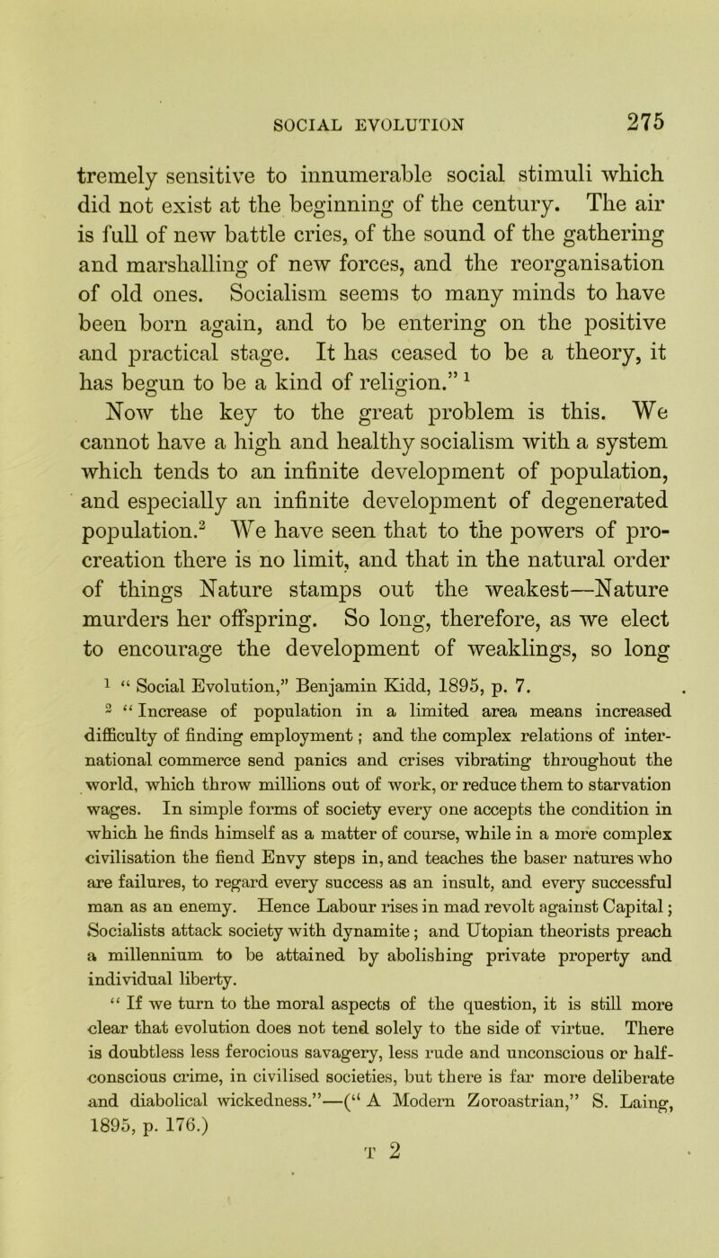 tremely sensitive to innumerable social stimuli which did not exist at the beginning of the century. The air is full of new battle cries, of the sound of the gathering and marshalling of new forces, and the reorganisation of old ones. Socialism seems to many minds to have been born again, and to be entering on the jiositive and practical stage. It has ceased to be a theory, it has begun to be a kind of religion.” 1 Now the key to the great problem is this. We cannot have a high and healthy socialism with a system which tends to an infinite development of population, and especially an infinite development of degenerated population.2 We have seen that to the powers of pro- creation there is no limit, and that in the natural order of things Nature stamps out the weakest—Nature murders her offspring. So long, therefore, as we elect to encourage the development of weaklings, so long 1 “ Social Evolution,” Benjamin Kidd, 1895, p. 7. 2 “ Increase of population in a limited area means increased difficulty of finding employment; and tlie complex relations of inter- national commerce send panics and crises vibrating throughout the world, which throw millions out of work, or reduce them to starvation wages. In simple forms of society every one accepts the condition in which he finds himself as a matter of course, while in a more complex civilisation the fiend Envy steps in, and teaches the baser natures who are failures, to regard every success as an insult, and every successful man as an enemy. Hence Labour rises in mad revolt against Capital; ♦Socialists attack society with dynamite ; and Utopian theorists preach a millennium to be attained by abolishing private property and individual liberty. “ If we turn to the moral aspects of the question, it is still more clear that evolution does not tend solely to the side of virtue. There is doubtless less ferocious savagery, less rude and unconscious or half- conscious crime, in civilised societies, but there is far more deliberate and diabolical wickedness.”—(“ A Modern Zoroastrian,” S. Laing, 1895, p. 176.)