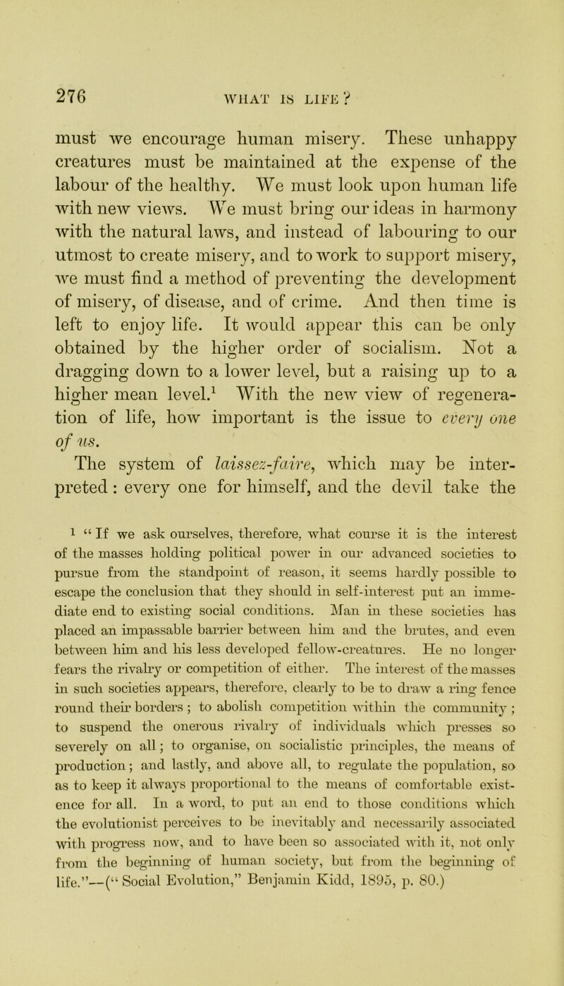 must we encourage human misery. These unhappy creatures must be maintained at the expense of the labour of the healthy. We must look upon human life with new views. We must bring our ideas in harmony with the natural laws, and instead of labouring to our utmost to create misery, and to work to support misery, we must find a method of preventing the development of misery, of disease, and of crime. And then time is left to enjoy life. It would appear this can be only obtained by the higher order of socialism. Not a dragging down to a lower level, but a raising up to a higher mean level.1 With the new view of reo;enera- tion of life, how important is the issue to every one of us. The system of laissez-faire, which may be inter- preted : every one for himself, and the devil take the 1 “If we ask ourselves, therefore, what course it is the interest of the masses holding political power in our advanced societies to pursue from the standpoint of reason, it seems hardly possible to escape the conclusion that they should in self-interest put an imme- diate end to existing social conditions. Man in these societies has placed an impassable barrier between him and the brutes, and even between him and his less developed fellow-creatures. He no longer fears the rivalry or competition of either. The interest of the masses in such societies appears, therefore, clearly to be to draw a ring fence round them borders ; to abolish competition within the community ; to suspend the onerous rivalry of individuals which presses so severely on all; to organise, on socialistic principles, the means of production; and lastly, and above all, to regulate the population, so as to keep it always proportional to the means of comfortable exist- ence for all. In a word, to put an end to those conditions which the evolutionist perceives to be inevitably and necessarily associated with progress now, and to have been so associated with it, not only from the beginning of human society, but from the beginning of life.”—(“ Social Evolution,” Benjamin Kidd, 1895, p. 80.)