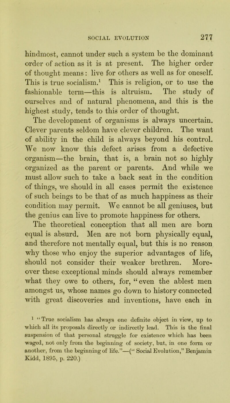hindmost, cannot under such a system be the dominant order of action as it is at present. The higher order of thought means : live for others as well as for oneself. This is true socialism.1 This is religion, or to use the fashionable term—this is altruism. The study of ourselves and of natural phenomena, and this is the highest study, tends to this order of thought. The development of organisms is always uncertain. Clever parents seldom have clever children. The want of ability in the child is always beyond his control. We now know this defect arises from a defective organism—the brain, that is, a brain not so highly organized as the parent or parents. And while we must allow such to take a back seat in the condition of things, we should in all cases permit the existence of such beings to be that of as much happiness as their condition may permit. We cannot be all geniuses, but the genius can live to promote happiness for others. The theoretical conception that all men are born equal is absurd. Men are not born physically equal, and therefore not mentally equal, but this is no reason why those who enjoy the superior advantages of life, should not consider their weaker brethren. More- over these exceptional minds should always remember what they owe to others, for, “even the ablest men amongst us, whose names go down to history connected with great discoveries and inventions, have each in 1 “ True socialism lias always one definite object in view, up to which all its proposals directly or indirectly lead. This is the final suspension of that personal struggle for existence which has been waged, not only from the beginning of society, but, in one form or another, from the beginning of life.”—(“ Social Evolution,” Benjamin Kidd, 1895, p. 220.)