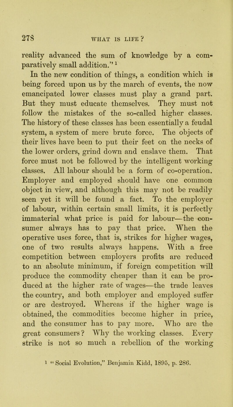 reality advanced the sum of knowledge by a com- paratively small addition.” 1 In the new condition of things, a condition which is being forced upon us by the march of events, the now emancipated lower classes must play a grand part. But they must educate themselves. They must not folloAv the mistakes of the so-called higher classes. The history of these classes has been essentially a feudal system, a system of mere brute force. The objects of their lives have been to put their feet on the necks of the lower orders, grind down and enslave them. That force must not be followed by the intelligent working classes. All labour should be a form of co-operation. Employer and employed should have one common object in view, and although this may not be readily seen yet it will be found a fact. To the employer of labour, within certain small limits, it is perfectly immaterial what price is paid for labour—the con- sumer always has to pay that price. When the operative uses force, that is, strikes for higher wages, one of two results always happens. With a free competition between employers profits are reduced to an absolute minimum, if foreign competition will produce the commodity cheaper than it can be pro- duced at the higher rate of wages—the trade leaves the country, and both employer and employed suffer or are destroyed. Whereas if the higher wage is obtained, the commodities become higher in price, and the consumer has to pay more. Who are the great consumers? Why the working classes. Every strike is not so much a rebellion of the working O
