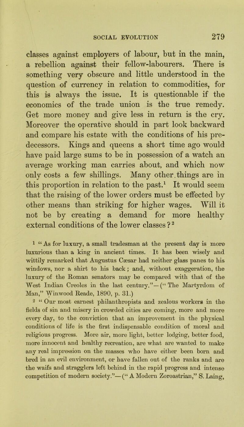 classes against employers of labour, but in the main, a rebellion against their fellow-labourers. There is something very obscure and little understood in the question of currency in relation to commodities, for this is always the issue. It is questionable if the economics of the trade union is the true remedy. Get more money and give less in return is the cry. Moreover the operative should in part look backward and compare his estate with the conditions of his pre- decessors. Kings and queens a short time ago would have paid large sums to be in possession of a watch an average working man carries about, and which now O O ' only costs a few shillings. Many other.things are in this proportion in relation to the past.1 It would seem that the raising of the lower orders must be effected by other means than striking for higher wages. Will it not be by creating a demand for more healthy external conditions of the lower classes ?2 1 “As for luxury, a small tradesman at the present day is more luxurious than a king in ancient times. It has been wisely and wittily remarked that Augustus Caesar had neither glass panes to his windows, nor a shirt to his back ; and, without exaggeration, the luxury of the Roman senators may be compared with that of the West Indian Creoles in the last century.”— (“ The Martyrdom of Man,” Winwood Reade, 1890, p. 31.) 2 “ Our most earnest philanthropists and zealous workers in the fields of sin and misery in crowded cities are coming, more and more every day, to the conviction that an improvement in the physical conditions of life is the first indispensable condition of moral and religious progress. More air, more light, better lodging, better food, more innocent and healthy recreation, are what are wanted to make any real impression on the masses who have either been born and bred in an evil environment, or have fallen out of the ranks and are the waifs and stragglers left behind in the rapid progress and intense competition of modern society.”—(“ A Modern Zoroastrian,” S. Laing,