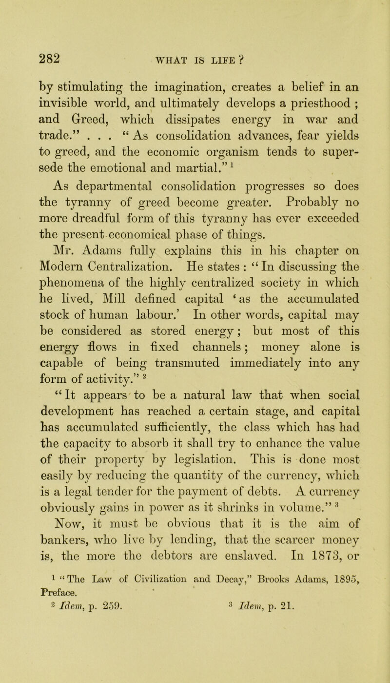 by stimulating the imagination, creates a belief in an invisible world, and ultimately develops a priesthood ; and Greed, which dissipates energy in war and trade.” ... “As consolidation advances, fear yields to greed, and the economic organism tends to super- sede the emotional and martial.” 1 As departmental consolidation progresses so does the tyranny of greed become greater. Probably no more dreadful form of this tyranny has ever exceeded the present economical phase of things. Mr. Adams fully explains this in his chapter on Modern Centralization. He states : “ In discussing the phenomena of the highly centralized society in which he lived, Mill defined capital 4 as the accumulated stock of human labour.’ In other words, capital may be considered as stored energy; but most of this energy flows in fixed channels; money alone is capable of being transmuted immediately into any form of activity.” 2 “It appears to be a natural law that when social development has reached a certain stage, and capital has accumulated sufficiently, the class which has had the capacity to absorb it shall try to enhance the value of their property by legislation. This is done most easily by reducing the quantity of the currency, which is a legal tender for the payment of debts. A currency obviously gains in power as it shrinks in volume.” 3 How, it must be obvious that it is the aim of bankers, who live by lending, that the scarcer money is, the more the debtors are enslaved. In 1873, or 1 “ Tlie Law of Civilization and Decay,” Brooks Adams, 1895, Preface.