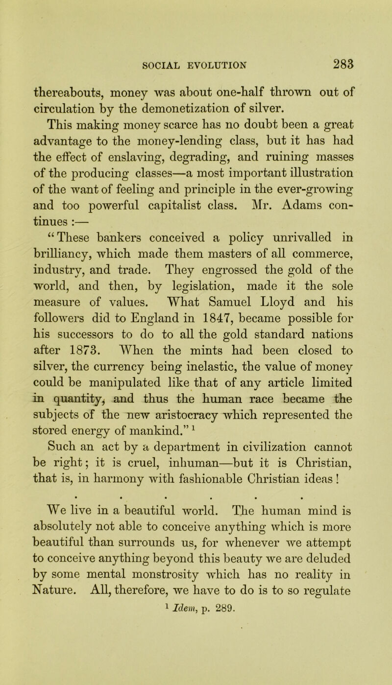 thereabouts, money was about one-half thrown out of circulation by the demonetization of silver. This making money scarce has no doubt been a great advantage to the money-lending class, but it has had the effect of enslaving, degrading, and ruining masses of the producing classes—a most important illustration of the want of feeling and principle in the ever-growing and too powerful capitalist class. Mr. Adams con- tinues :— “These bankers conceived a policy unrivalled in brilliancy, which made them masters of all commerce, industry, and trade. They engrossed the gold of the world, and then, by legislation, made it the sole measure of values. What Samuel Lloyd and his followers did to England in 1847, became possible for his successors to do to all the gold standard nations after 1873. When the mints had been closed to silver, the currency being inelastic, the value of money could be manipulated like that of any article limited in quantity* and thus the human race became the subjects of the new aristocracy which represented the stored energy of mankind.” 1 Such an act by a department in civilization cannot be right; it is cruel, inhuman—but it is Christian, that is, in harmony with fashionable Christian ideas! • • • • • • We live in a beautiful world. The human mind is absolutely not able to conceive anything which is more beautiful than surrounds us, for whenever we attempt to conceive anything beyond this beauty we are deluded by some mental monstrosity which has no reality in Nature. All, therefore, we have to do is to so regulate