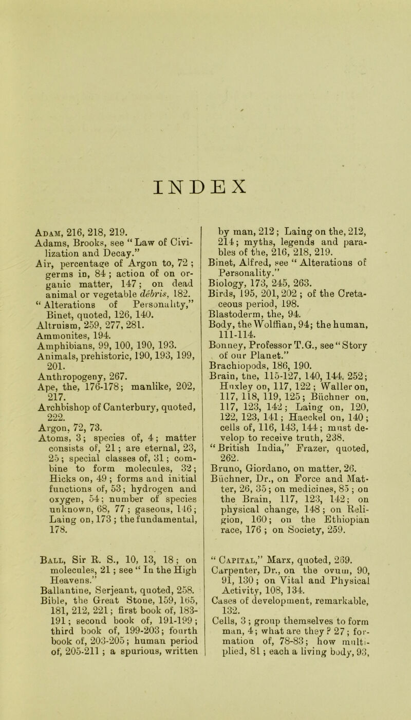 INDEX Adam, 216, 218, 219. Adams, Brooks, see “ Law of Civi- lization and Decay.” Air, percentage of Argon to, 72 ; germs in, 84 ; action of on or- ganic matter, 147; on dead animal or vegetable debris, 182. “ Alterations of Personality,” Binet, quoted, 126, 140. Altruism, 259, 277, 281. Ammonites, 194. Amphibians, 99, 100, 190, 193. Animals, prehistoric, 190,193, 199, 201. Anthropogeny, 267. Ape, the, 176-178; manlike, 202, 217. Archbishop of Canterbury, quoted, 222. Argon, 72, 73. Atoms, 3; species of, 4; matter consists of, 21; are eternal, 23, 25; special classes of, 31; com- bine to form molecules, 32; Hicks on, 49 ; forms and initial functions of, 53; hydrogen and. oxygen, 54; number of species unknown, 68, 77 ; gaseous, 116; Laing on, 173 ; the fundamental, 178. Ball, Sir R. S., 10, 13, 18; on molecules, 21; see “ In the High Heavens.” Ballantine, Serjeant, quoted, 258. Bible, the Great Stone, 159, 165, 181, 212, 221; first book of, 183- 191; second book of, 191-199; third book of, 199-203; fourth book of, 203-205; human period of, 205-211 ; a spurious, written by man, 212; Laing on the, 212, 214; myths, legends and para- bles of the, 216, 218, 219. Binet, Alfred, see “ Alterations of Personality.” Biology, 173, 245, 263. Birds, 195, 201,202 ; of the Creta- ceous period, 198. Blastoderm, the, 94. Body, the Wolffian, 94; the human, 111-114. Bonney, Professor T.G., see “Story of our Planet.” Brachiopods, 186, 190. Brain, tne, 115-127, 140, 144, 252; Huxley on, 117, 122; Waller on, 117, 118, 119, 125; Buchner on, 117, 123, 142; Laing on, 120, 122, 123, 141; Haeckel on, 140 ; cells of, 116, 143, 144; must de- velop to receive truth, 238. “ British India,” Frazer, quoted, 262. Bruno, Giordano, on matter, 26. Buchner, Dr., on Force and Mat- ter, 26, 35; on medicines, 85 ; on the Brain, 117, 123, 142; on physical change, 148 ; on Reli- gion, 160; on the Ethiopian race, 176 ; on Society, 259. “ Capital,” Marx, quoted, 239. Carpenter, Dr., on the ovum, 90, 91, 130; on Vital and Physical Activity, 108, 134. Cases of development, remarkable, 132. Cells, 3 ; group themselves to form man, 4; what are they ? 27 ; for- mation of, 78-83; how multi- plied, 81 ; each a living body, 93,