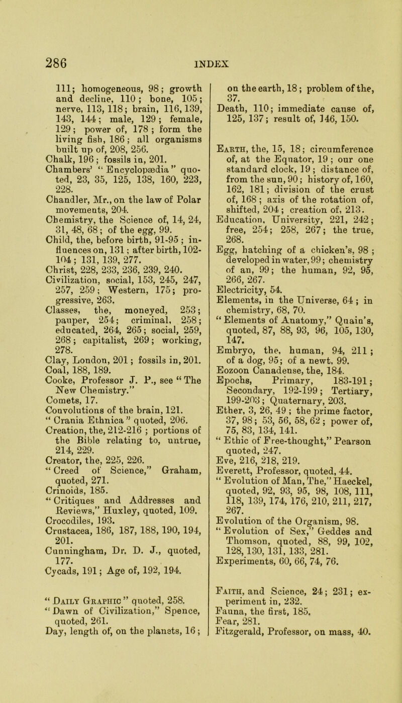 111; homogeneous, 98; growth and decline, 110; bone, 105; nerve, 113, 118; brain, 116,139, 143, 144; male, 129; female, 129; power of, 178; form the living fish, 186; all organisms built up of, 208, 256. Chalk, 196 ; fossils in, 201. Chambers’ “Encyclopaedia” quo- ted, 23, 35, 125, 138, 160, 223, 228. Chandler, Mr., on the law of Polar movements, 204. Chemistry, the Science of, 14, 24, 31, 48, 68 ; of the egg, 99. Child, the, before birth, 91-95 ; in- fluences on, 131; after birth, 102- 104; 131, 139, 277. Christ, 228, 233, 236, 239, 240. Civilization, social, 153, 245, 247, 257, 259; Western, 175; pro- gressive, 263. Classes, the, moneyed, 253; pauper, 254; criminal, 258; educated, 264, 265; social, 259, 268 ; capitalist, 269 ; working, 278 Clay, London, 201; fossils in, 201. Coal, 188, 189. Cooke, Professor J. P., see “ The New Chemistry.” Comets, 17. Convolutions of the brain, 121. “ Crania Ethnica” quoted, 206. Creation, the, 212-216 ; portions of the Bible relating to, untrue, 214, 229. Creator, the, 225, 226. “ Creed of Science,” Graham, quoted, 271. Crinoids, 185. Critiques and Addresses and Reviews,” Huxley, quoted, 109. Crocodiles, 193. Crustacea, 186, 187, 188, 190, 194, 201. Cunningham, Dr. D. J., quoted, 177. Cycads, 191; Age of, 192, 194. “ Daily Graphic ” quoted, 258. “ Dawn of Civilization,” Spence, quoted, 261. Day, length of, on the planets, 16; on the earth, 18 ; problem of the, 37. Death, 110; immediate cause of, 125, 137; result of, 146, 150. Earth, the, 15, 18; circumference of, at the Equator, 19 ; our one standard clock, 19; distance of, from the sun, 90; history of, 160, 162, 181; division of the crust of, 168 ; axis of the rotation of, shifted, 204 ; creation of, 213. Education, University, 221, 242; free, 254; 258, 267; the true, 268. Egg, hatching of a chicken’s, 98 ; developed in water, 99; chemistry of an, 99; the human, 92, 95, 266,26 7. Electricity, 54. Elements, in the Universe, 64 ; in chemistry, 68, 70. “ Elements of Anatomy,” Quain’s, quoted, 87, 88, 93, 96, 105, 130, 147. Embryo, the, human, 94, 211 ; of a dog, 95; of a newt, 99. Eozoon Canadense, the, 184. Epochs, Primary, 183-191; Secondary, 192-199; Tertiary, 199-203; Quaternary, 203. Ether, 3, 26, 49 ; the prime factor, 37,98; 53, 56, 58,62; power of, 75, 83, 134, 141. “ Ethic of Free-thought,” Pearson quoted, 247. Eve, 216, 218, 219. Everett, Professor, quoted, 44. “ Evolution of Man, The,” Haeckel, quoted, 92, 93, 95, 98, 108, 111, 118, 139, 174, 176, 210, 211, 217, 267. Evolution of the Organism, 98. “Evolution of Sex,” Geddes and Thomson, quoted, 88, 99, 102, 128,130, 131, 133, 281. Experiments, 60, 66, 74, 76. Faith, and Science, 24; 231; ex- periment in, 232. Fauna, the first, 185. Fear, 281. Fitzgerald, Professor, on mass, 40.